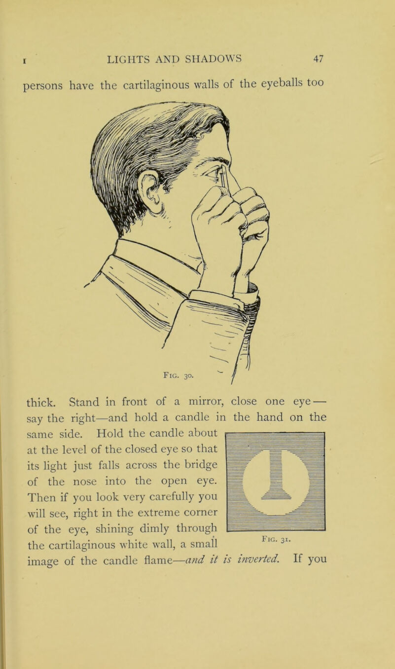 persons have the cartilaginous walls of the eyeballs too thick. Stand in front of a mirror, close one eye — say the right—and hold a candle in the hand on the same side. Hold the candle about at the level of the closed eye so that its light just falls across the bridge of the nose into the open eye. Then if you look very carefully you will see, right in the extreme corner of the eye, shining dimly through the cartilaginous white wall, a small image of the candle flame—and it is inverted. If you