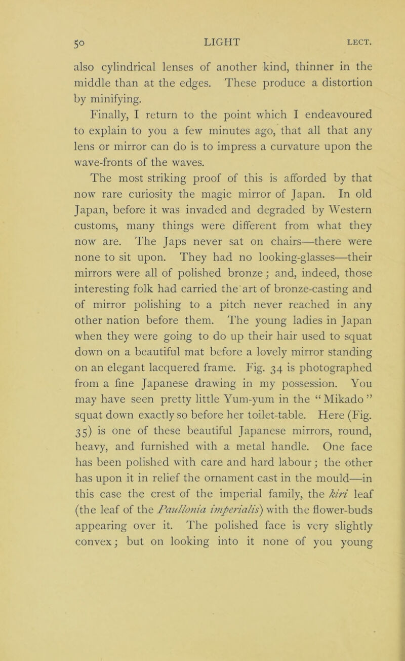5° also cylindrical lenses of another kind, thinner in the middle than at the edges. These produce a distortion by minifying. Finally, I return to the point which I endeavoured to explain to you a few minutes ago, that all that any lens or mirror can do is to impress a curvature upon the wave-fronts of the waves. The most striking proof of this is afforded by that now rare curiosity the magic mirror of Japan. In old Japan, before it was invaded and degraded by Western customs, many things were different from what they now are. The Japs never sat on chairs—there were none to sit upon. They had no looking-glasses—their mirrors were all of polished bronze; and, indeed, those interesting folk had carried the art of bronze-casting and of mirror polishing to a pitch never reached in any other nation before them. The young ladies in Japan when they were going to do up their hair used to squat down on a beautiful mat before a lovely mirror standing on an elegant lacquered frame. Fig. 34 is photographed from a fine Japanese drawing in my possession. You may have seen pretty little Yum-yum in the “Mikado” squat down exactly so before her toilet-table. Here (Fig. 35) is one of these beautiful Japanese mirrors, round, heavy, and furnished with a metal handle. One face has been polished with care and hard labour; the other has upon it in relief the ornament cast in the mould—in this case the crest of the imperial family, the kiri leaf (the leaf of the Paullonia imperialis) with the flower-buds appearing over it. The polished face is very slightly convex; but on looking into it none of you young