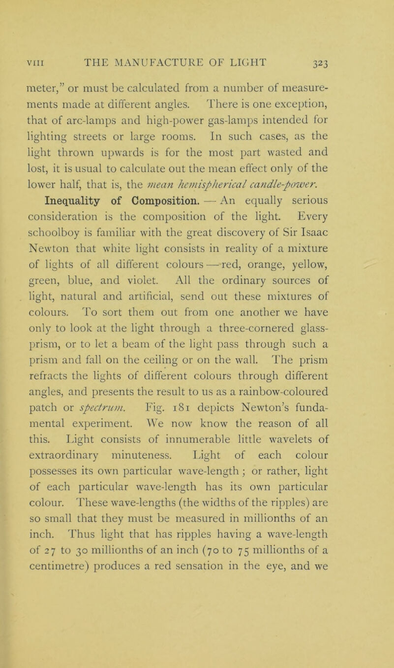 meter,” or must be calculated from a number of measure- ments made at different angles. There is one exception, that of arc-lamps and high-power gas-lamps intended for lighting streets or large rooms. In such cases, as the light thrown upwards is for the most part wasted and lost, it is usual to calculate out the mean effect only of the lower half, that is, the mean hemispherical candle-poiver. Inequality of Composition. —- An equally serious consideration is the composition of the light. Every schoolboy is familiar with the great discovery of Sir Isaac Newton that white light consists in reality of a mixture of lights of all different colours —red, orange, yellow, green, blue, and violet. All the ordinary sources of light, natural and artificial, send out these mixtures of colours. To sort them out from one another we have only to look at the light through a three-cornered glass- prism, or to let a beam of the light pass through such a prism and fall on the ceiling or on the wall. The prism refracts the lights of different colours through different angles, and presents the result to us as a rainbow-coloured patch or spectrum. Fig. 181 depicts Newton’s funda- mental experiment. We now know the reason of all this. Tight consists of innumerable little wavelets of extraordinary minuteness. Light of each colour possesses its own particular wave-length ; or rather, light of each particular wave-length has its own particular colour. These wave-lengths (the widths of the ripples) are so small that they must be measured in millionths of an inch. Thus light that has ripples having a wave-length of 27 to 30 millionths of an inch (70 to 75 millionths of a centimetre) produces a red sensation in the eye, and we