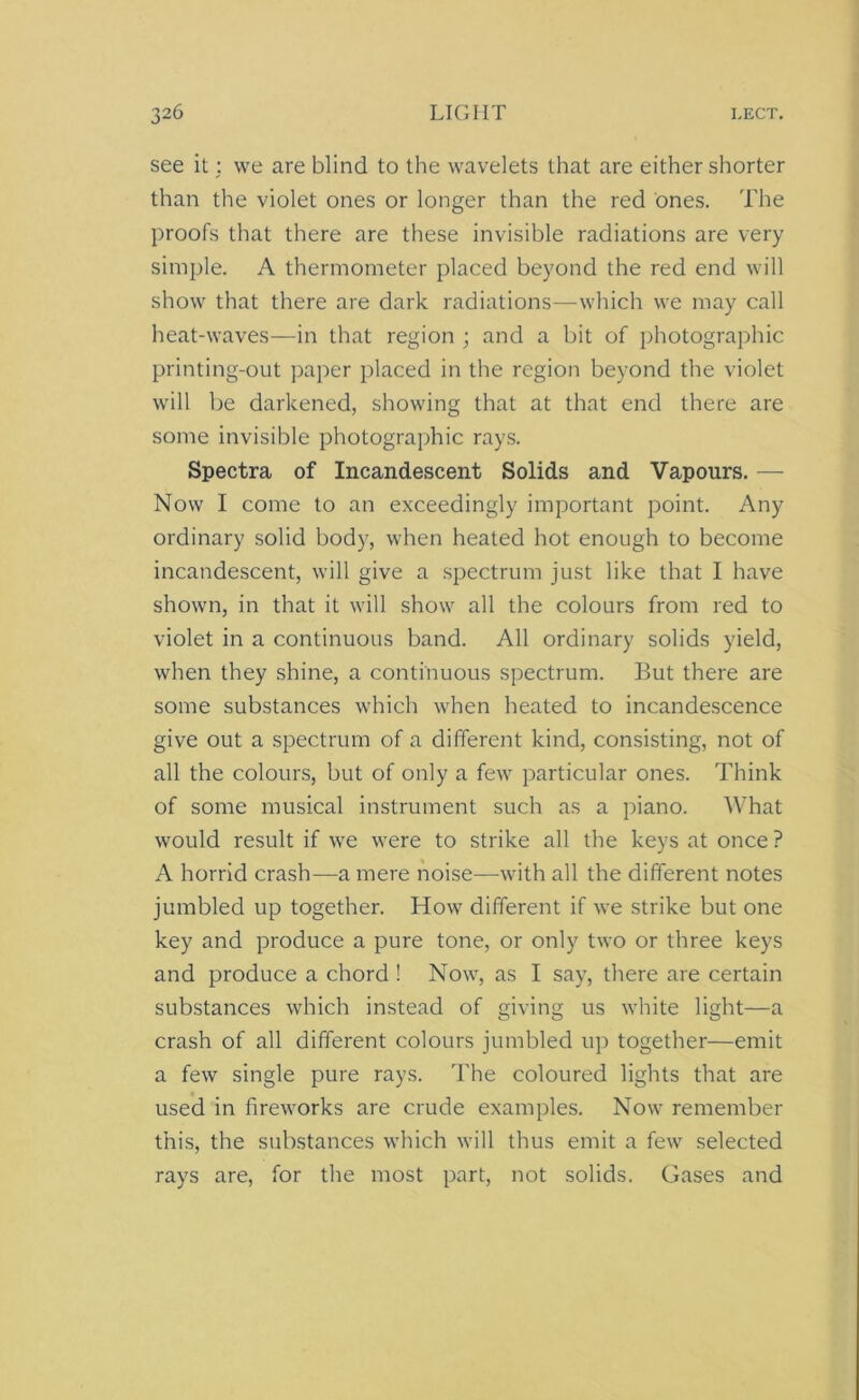 see it; we are blind to the wavelets that are either shorter than the violet ones or longer than the red ones. The proofs that there are these invisible radiations are very simple. A thermometer placed beyond the red end will show that there are dark radiations—which we may call heat-waves-—in that region ; and a bit of photographic printing-out paper placed in the region beyond the violet will be darkened, showing that at that end there are some invisible photographic rays. Spectra of Incandescent Solids and Vapours. — Now I come to an exceedingly important point. Any ordinary solid body, when heated hot enough to become incandescent, will give a spectrum just like that I have shown, in that it will show all the colours from red to violet in a continuous band. All ordinary solids yield, when they shine, a continuous spectrum. But there are some substances which when heated to incandescence give out a spectrum of a different kind, consisting, not of all the colours, but of only a few particular ones. Think of some musical instrument such as a piano. What would result if we were to strike all the keys at once ? A horrid crash—a mere noise—-with all the different notes jumbled up together. How different if we strike but one key and produce a pure tone, or only two or three keys and produce a chord ! Now, as I say, there are certain substances which instead of giving us white light—a crash of all different colours jumbled up together—emit a few single pure rays. The coloured lights that are used in fireworks are crude examples. Now remember this, the substances which will thus emit a few selected rays are, for the most part, not solids. Gases and