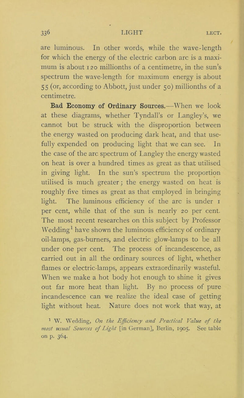 are luminous. In other words, while the wave-length for which the energy of the electric carbon arc is a maxi- mum is about 120 millionths of a centimetre, in the sun’s spectrum the wave-length for maximum energy is about 55 (or, according to Abbott, just under 50) millionths of a centimetre. Bad Economy of Ordinary Sources.—When we look at these diagrams, whether Tyndall’s or Langley’s, we cannot but be struck with the disproportion between the energy wasted on producing dark heat, and that use- fully expended on producing light that we can see. In the case of the arc spectrum of Langley the energy wasted on heat is over a hundred times as great as that utilised in giving light. In the sun’s spectrum the proportion utilised is much greater; the energy wasted on heat is roughly five times as great as that employed in bringing light. The luminous efficiency of the arc is under 1 per cent, while that of the sun is nearly 20 per cent. The most recent researches on this subject by Professor Wedding1 have shown the luminous efficiency of ordinary oil-lamps, gas-burners, and electric glow-lamps to be all under one per cent. The process of incandescence, as carried out in all the ordinary sources of light, whether flames or electric-lamps, appears extraordinarily wasteful. When we make a hot body hot enough to shine it gives out far more heat than light. By no process of pure incandescence can we realize the ideal case of getting light without heat. Nature does not work that way, at 1 W. Wedding, On the Efficiency and Practical Value of the most usual Sources of Light [in German], Berlin, 1905. See table on p. 364.