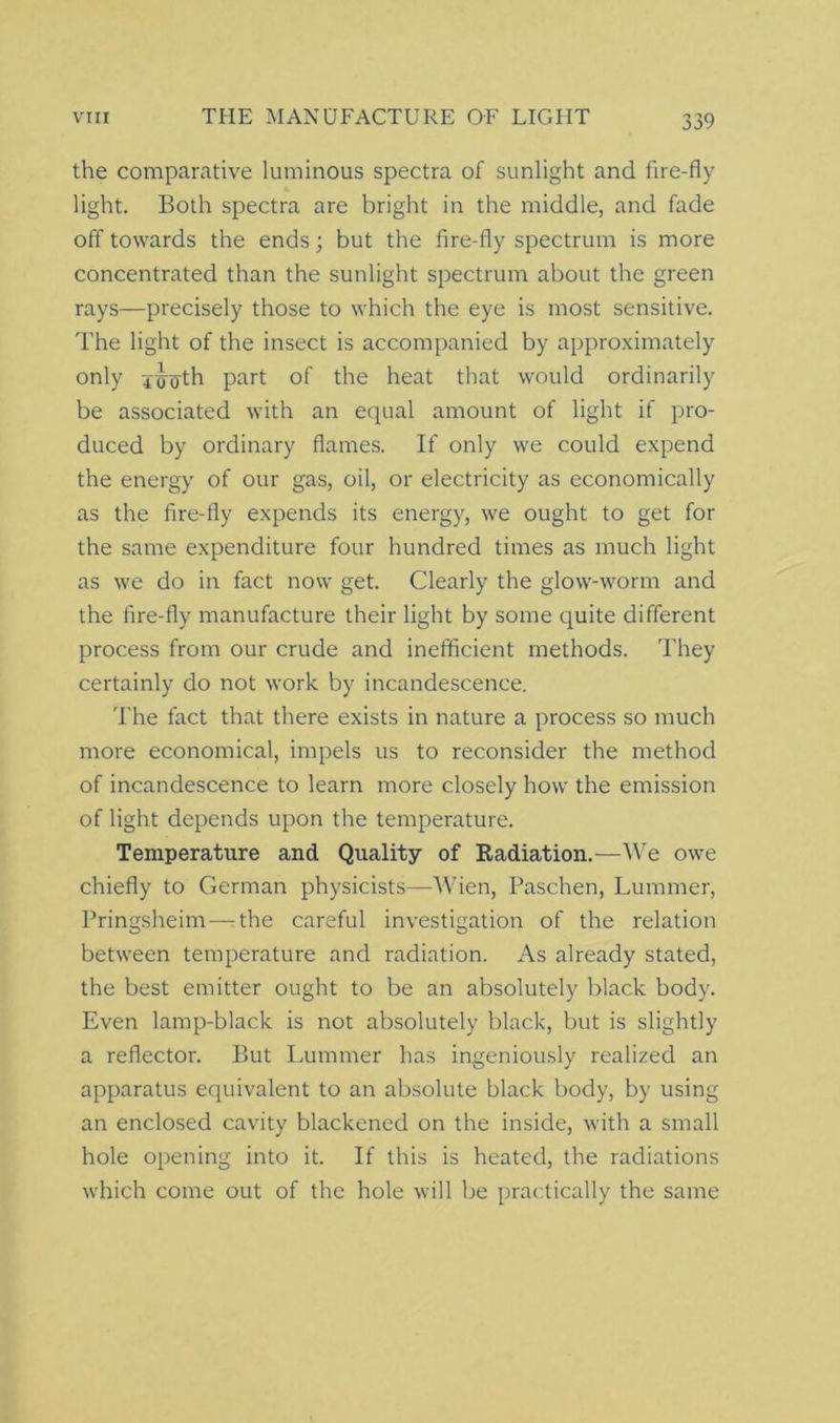 the comparative luminous spectra of sunlight and fire-fly light. Both spectra are bright in the middle, and fade off towards the ends; but the fire-fly spectrum is more concentrated than the sunlight spectrum about the green rays—precisely those to which the eye is most sensitive. The light of the insect is accompanied by approximately only 4<n5-th part of the heat that would ordinarily be associated with an equal amount of light if pro- duced by ordinary flames. If only we could expend the energy of our gas, oil, or electricity as economically as the fire-fly expends its energy, we ought to get for the same expenditure four hundred times as much light as we do in fact now get. Clearly the glow-worm and the fire-fly manufacture their light by some quite different process from our crude and inefficient methods. They certainly do not work by incandescence. The fact that there exists in nature a process so much more economical, impels us to reconsider the method of incandescence to learn more closely how the emission of light depends upon the temperature. Temperature and Quality of Radiation.—We owe chiefly to German physicists—Wien, Paschen, Lummer, Pringsheim — the careful investigation of the relation between temperature and radiation. As already stated, the best emitter ought to be an absolutely black body. Even lamp-black is not absolutely black, but is slightly a reflector. But Lummer has ingeniously realized an apparatus equivalent to an absolute black body, by using an enclosed cavity blackened on the inside, with a small hole opening into it. If this is heated, the radiations which come out of the hole will be practically the same