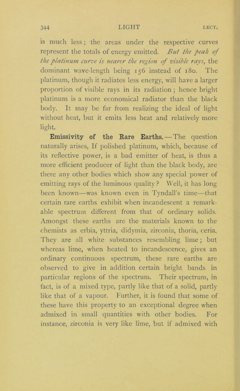 is much less; the areas under the respective curves represent the totals of energy emitted. But the peak of the platinum curve is nearer the region of visible rays, the dominant wave-length being 156 instead of 180. The platinum, though it radiates less energy, will have a larger proportion of visible rays in its radiation ; hence bright platinum is a more economical radiator than the black body. It may be far from realizing the ideal of light without heat, but it emits less heat and relatively more light. Emissivity of the Rare Earths.—The question naturally arises, If polished platinum, which, because of its reflective power, is a bad emitter of heat, is thus a more efficient producer of light than the black body, are there any other bodies which show any special power of emitting rays of the luminous quality? Well, it has long been known—was known even in Tyndall’s time—that certain rare earths exhibit when incandescent a remark- able spectrum different from that of ordinary solids. Amongst these earths are the materials known to the chemists as erbia, yttria, didymia, zirconia, thoria, ceria. They are all white substances resembling lime; but whereas lime, when heated to incandescence, gives an ordinary continuous spectrum, these rare earths are observed to give in addition certain bright bands in particular regions of the spectrum. Their spectrum, in fact, is of a mixed type, partly like that of a solid, partly like that of a vapour. Further, it is found that some of these have this property to an exceptional degree when admixed in small quantities with other bodies. For instance, zirconia is very like lime, but if admixed with