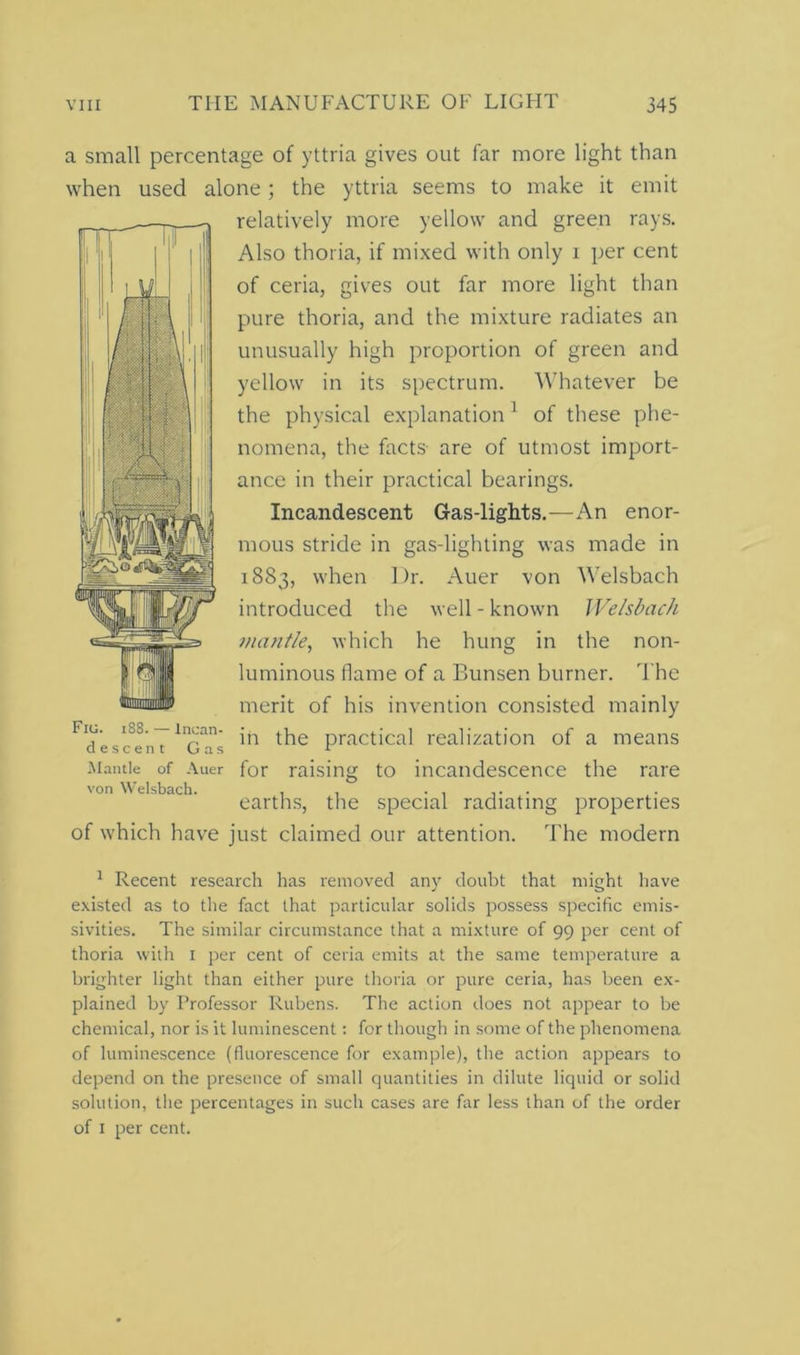 a small percentage of yttria gives out far more light than when used alone; the yttria seems to make it emit relatively more yellow and green rays. Also thoria, if mixed with only i per cent of ceria, gives out far more light than pure thoria, and the mixture radiates an unusually high proportion of green and yellow in its spectrum. Whatever be the physical explanation1 of these phe- nomena, the facts are of utmost import- ance in their practical bearings. Incandescent Gas-lights.—An enor- mous stride in gas-lighting was made in 1883, when Dr. Auer von Welsbach introduced the well - known Welsbach mantle, which he hung in the non- luminous flame of a Bunsen burner. The merit of his invention consisted mainly Fio. iss. — Incan- j practical realization of a means descent Gas 1 Mantle of Auer for raising to incandescence the rare von Welsbach. , , ..... earths, the special radiating properties of which have just claimed our attention. The modern 1 Recent research has removed any doubt that might have existed as to the fact that particular solids possess specific ernis- sivities. The similar circumstance that a mixture of 99 per cent of thoria with 1 per cent of ceria emits at the same temperature a brighter light than either pure thoria or pure ceria, has been ex- plained by Professor Rubens. The action does not appear to be chemical, nor is it luminescent: for though in some of the phenomena of luminescence (fluorescence for example), the action appears to depend on the presence of small quantities in dilute liquid or solid solution, the percentages in such cases are far less than of the order of 1 per cent.