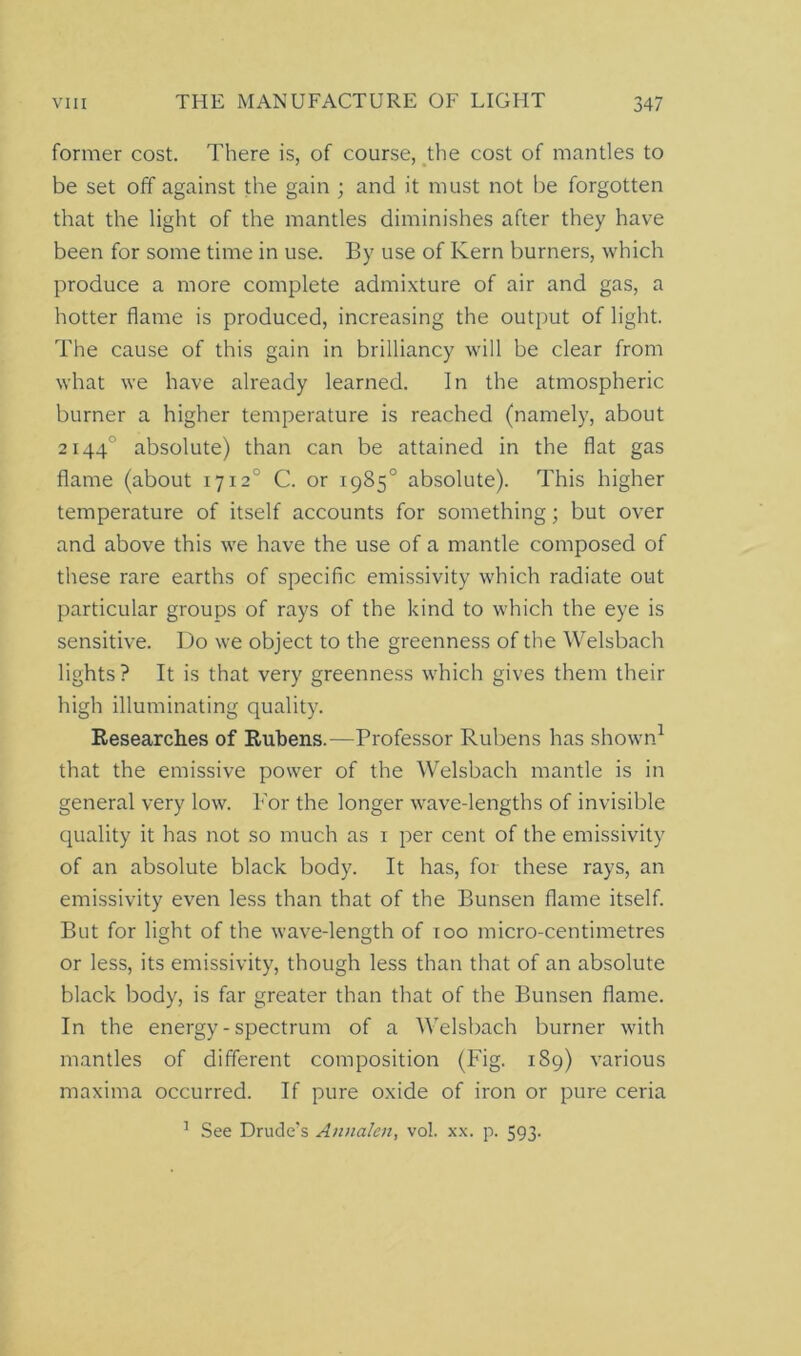 former cost. There is, of course, the cost of mantles to be set off against the gain ; and it must not be forgotten that the light of the mantles diminishes after they have been for some time in use. By use of Kern burners, which produce a more complete admixture of air and gas, a hotter flame is produced, increasing the output of light. The cause of this gain in brilliancy will be clear from what we have already learned. In the atmospheric burner a higher temperature is reached (namely, about 21440 absolute) than can be attained in the flat gas flame (about 17120 C. or 1985° absolute). This higher temperature of itself accounts for something; but over and above this we have the use of a mantle composed of these rare earths of specific emissivity which radiate out particular groups of rays of the kind to which the eye is sensitive. Do we object to the greenness of the Welsbach lights? It is that very greenness which gives them their high illuminating quality. Researches of Rubens.-—Professor Rubens has shown1 that the emissive power of the Welsbach mantle is in general very low. For the longer wave-lengths of invisible quality it has not so much as 1 per cent of the emissivity of an absolute black body. It has, for these rays, an emissivity even less than that of the Bunsen flame itself. But for light of the wave-length of too micro-centimetres or less, its emissivity, though less than that of an absolute black body, is far greater than that of the Bunsen flame. In the energy - spectrum of a Welsbach burner with mantles of different composition (Fig. 189) various maxima occurred. If pure oxide of iron or pure ceria 1 See Drude’s Annalen, vol. xx. p. 593.