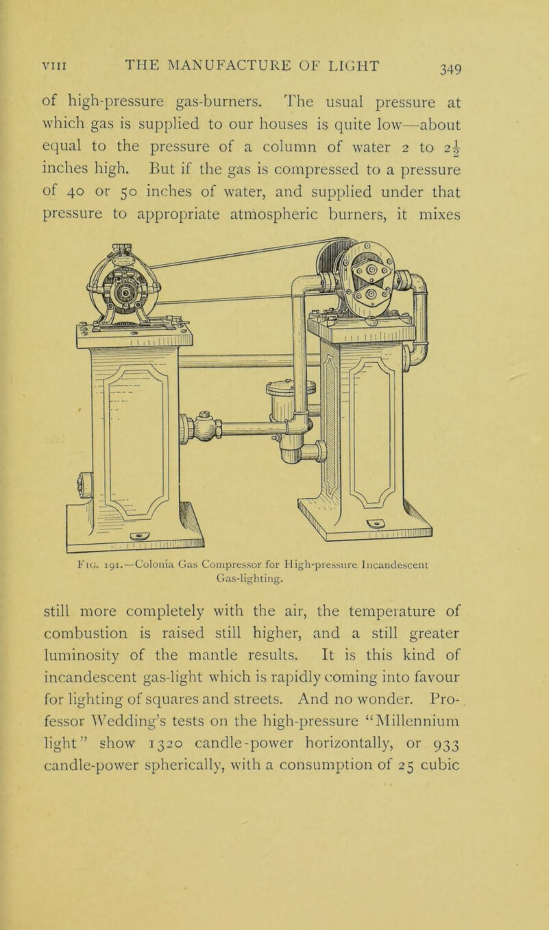 of high-pressure gas-burners. The usual pressure at which gas is supplied to our houses is quite low—about equal to the pressure of a column of water 2 to 2\ inches high. But if the gas is compressed to a pressure of 40 or 50 inches of water, and supplied under that pressure to appropriate atmospheric burners, it mixes Fiu. 191.—Colonia Gas Compressor for High-pressure Incandescent Gas-lighting. still more completely with the air, the temperature of combustion is raised still higher, and a still greater luminosity of the mantle results. It is this kind of incandescent gas-light which is rapidly coming into favour for lighting of squares and streets. And no wonder. Pro- fessor Wedding’s tests on the high-pressure “Millennium light” show 1320 candle-power horizontally, or 933 candle-power spherically, with a consumption of 25 cubic