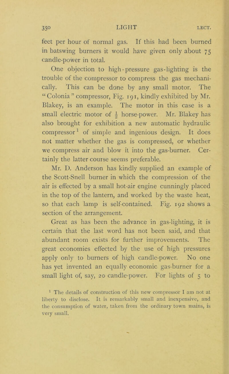 feet per hour of normal gas. If this had been burned in batswing burners it would have given only about 75 candle-power in total. One objection to high-pressure gas-lighting is the trouble of the compressor to compress the gas mechani- cally. This can be done by any small motor. The “Colonia” compressor, Fig. 191, kindly exhibited by Mr. Blakey, is an example. The motor in this case is a small electric motor of \ horse-power. Mr. Blakey has also brought for exhibition a new automatic hydraulic compressor1 of simple and ingenious design. It does not matter whether the gas is compressed, or whether we compress air and blow it into the gas-burner. Cer- tainly the latter course seems preferable. Mr. D. Anderson has kindly supplied an example of the Scott-Snell burner in which the compression of the air is effected by a small hot-air engine cunningly placed in the top of the lantern, and worked by the waste heat, so that each lamp is self-contained. Fig. 192 shows a section of the arrangement. Great as has been the advance in gas-lighting, it is certain that the last word has not been said, and that abundant room exists for further improvements. The great economies effected by the use of high pressures apply only to burners of high candle-power. No one has yet invented an equally economic gas-burner for a small light of, say, 20 candle-power. For lights of 5 to 1 The details of construction of this new compressor I am not at liberty to disclose. It is remarkably small and inexpensive, and the consumption of water, taken from the ordinary town mains, is very small.