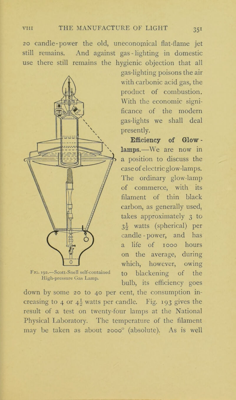 551 20 candle-power the old, uneconomical flat-flame jet still remains. And against gas - lighting in domestic use there still remains the hygienic objection that all gas-lighting poisons the air with carbonic acid gas, the product of combustion. With the economic signi- ficance of the modern gas-lights we shall deal presently. Efficiency of Glow - lamps.—We are now in a position to discuss the case of electric glow-lamps. The ordinary glow-lamp of commerce, with its filament of thin black carbon, as generally used, takes approximately 3 to 3! watts (spherical) per candle - power, and has a life of 1000 hours on the average, during which, however, owing to blackening of the bulb, its efficiency goes down by some 20 to 40 per cent, the consumption in- creasing to 4 or 4), watts per candle. Fig. 193 gives the result of a test on twenty-four lamps at the National Physical Laboratory. The temperature of the filament may be taken as about 2000° (absolute). As is well Fig. 192.—Scott-Snell self-contained High-pressure Gas Lamp.