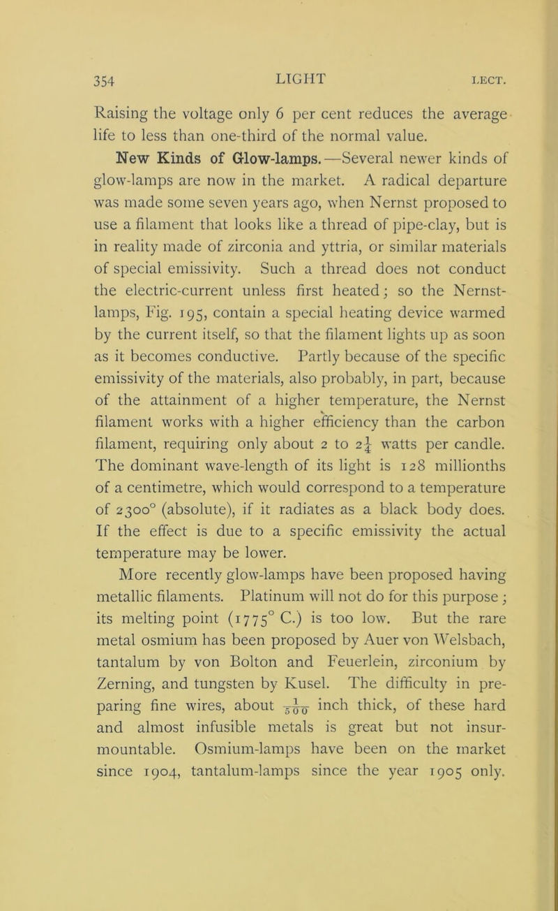 Raising the voltage only 6 per cent reduces the average life to less than one-third of the normal value. New Kinds of Glow-lamps.—Several newer kinds of glow-lamps are now in the market. A radical departure was made some seven years ago, when Nernst proposed to use a filament that looks like a thread of pipe-clay, but is in reality made of zirconia and yttria, or similar materials of special emissivity. Such a thread does not conduct the electric-current unless first heated; so the Nernst- lamps, Fig. 195, contain a special heating device warmed by the current itself, so that the filament lights up as soon as it becomes conductive. Partly because of the specific emissivity of the materials, also probably, in part, because of the attainment of a higher temperature, the Nernst filament works with a higher efficiency than the carbon filament, requiring only about 2 to watts per candle. The dominant wave-length of its light is 128 millionths of a centimetre, which would correspond to a temperature of 2300° (absolute), if it radiates as a black body does. If the effect is due to a specific emissivity the actual temperature may be lower. More recently glow-lamps have been proposed having metallic filaments. Platinum will not do for this purpose; its melting point (i775°C.) is too low. But the rare metal osmium has been proposed by Auer von Welsbach, tantalum by von Bolton and Feuerlein, zirconium by Zerning, and tungsten by Kusel. The difficulty in pre- paring fine wires, about inch thick, of these hard and almost infusible metals is great but not insur- mountable. Osmium-lamps have been on the market since 1904, tantalum-lamps since the year 1905 only.