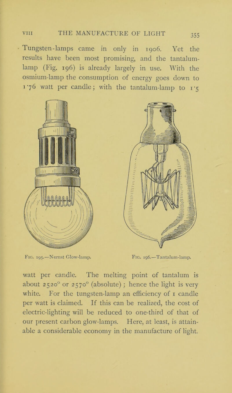 Tungsten-lamps came in only in 1906. Yet the results have been most promising, and the tantalum- lamp (Fig. 196) is already largely in use. With the osmium-lamp the consumption of energy goes down to 176 watt per candle; with the tantalum-lamp to 1-5 Fig. 19s.—Nernst Glow-lamp. Fig. 196.—Tantalum-lamp. watt per candle. The melting point of tantalum is about 2520° or 2570° (absolute); hence the light is very white. For the tungsten-lamp an efficiency of 1 candle per watt is claimed. If this can be realized, the cost of electric-lighting will be reduced to one-third of that of our present carbon glow-lamps. Here, at least, is attain- able a considerable economy in the manufacture of light.