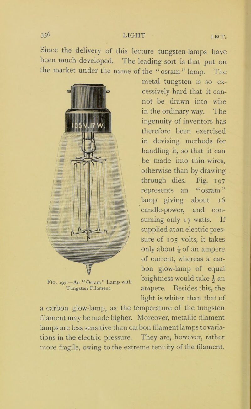 Since the delivery of this lecture tungsten-lamps have been much developed. The leading sort is that put on the market under the name of the “osram” lamp. The metal tungsten is so ex- cessively hard that it can- not be drawn into wire in the ordinary way. The ■IB ingenuity of inventors has therefore been exercised If Jlf V - in devising methods for nln handling it, so that it can be made into thin wires, 1 . H : otherwise than by drawing 1 11 \ through dies. Fig. 197 “ osram ” ¥ represents an lamp giving about 16 candle-power, and con- suming only 17 watts. If supplied at an electric pres- sure of 105 volts, it takes only about ^ of an ampere of current, whereas a car- bon glow-lamp of equal brightness would take b an ampere. Besides this, the light is whiter than that of a carbon glow-lamp, as the temperature of the tungsten filament may be made higher. Moreover, metallic filament lamps are less sensitive than carbon filament lamps to varia- tions in the electric pressure. They are, however, rather more fragile, owing to the extreme tenuity of the filament. Fig. 197.—An Osram” Lamp with Tungsten Filament.