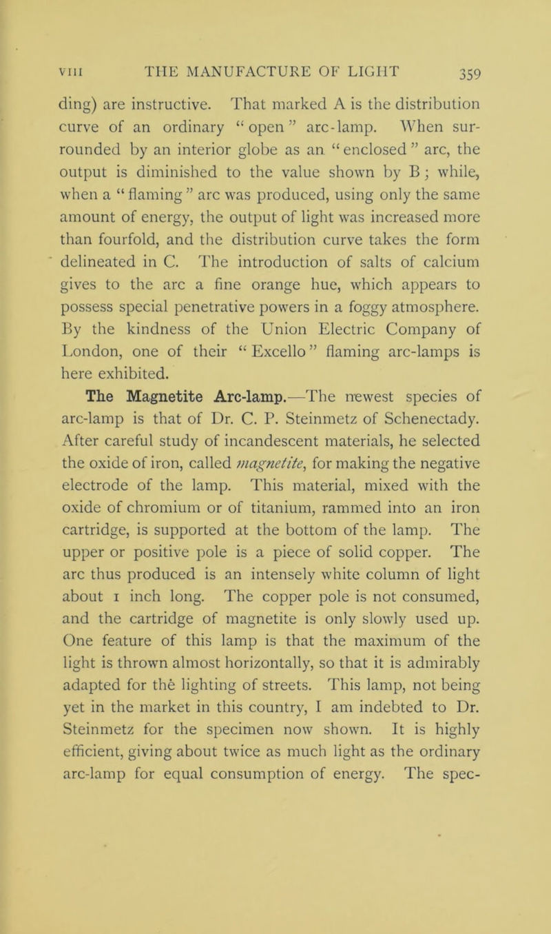 ding) are instructive. That marked A is the distribution curve of an ordinary “open” arc-lamp. When sur- rounded by an interior globe as an “ enclosed ” arc, the output is diminished to the value shown by B; while, when a “ flaming ” arc was produced, using only the same amount of energy, the output of light was increased more than fourfold, and the distribution curve takes the form delineated in C. The introduction of salts of calcium gives to the arc a fine orange hue, which appears to possess special penetrative powers in a foggy atmosphere. By the kindness of the Union Electric Company of London, one of their “ Excello ” flaming arc-lamps is here exhibited. The Magnetite Arc-lamp.—The newest species of arc-lamp is that of Dr. C. P. Steinmetz of Schenectady. After careful study of incandescent materials, he selected the oxide of iron, called magnetite, for making the negative electrode of the lamp. This material, mixed with the oxide of chromium or of titanium, rammed into an iron cartridge, is supported at the bottom of the lamp. The upper or positive pole is a piece of solid copper. The arc thus produced is an intensely white column of light about 1 inch long. The copper pole is not consumed, and the cartridge of magnetite is only slowly used up. One feature of this lamp is that the maximum of the light is thrown almost horizontally, so that it is admirably adapted for the lighting of streets. This lamp, not being yet in the market in this country, I am indebted to Dr. Steinmetz for the specimen now shown. It is highly efficient, giving about twice as much light as the ordinary arc-lamp for equal consumption of energy. The spec-