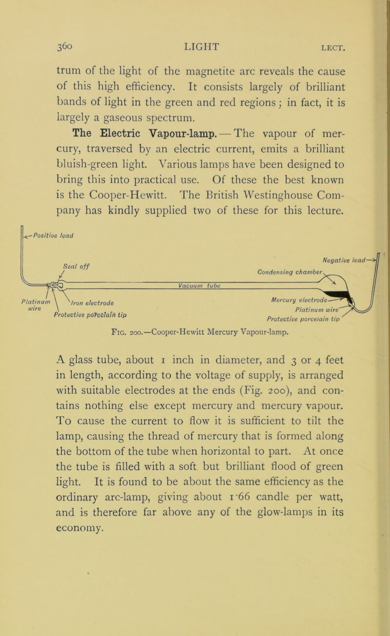 trum of the light of the magnetite arc reveals the cause of this high efficiency. It consists largely of brilliant bands of light in the green and red regions; in fact, it is largely a gaseous spectrum. The Electric Vapour-lamp.— The vapour of mer- cury, traversed by an electric current, emits a brilliant bluish-green light. Various lamps have been designed to bring this into practical use. Of these the best known is the Cooper-Hewitt. The British Westinghouse Com- pany has kindly supplied two of these for this lecture. A glass tube, about i inch in diameter, and 3 or 4 feet in length, according to the voltage of supply, is arranged with suitable electrodes at the ends (Fig. 200), and con- tains nothing else except mercury and mercury vapour. To cause the current to flow it is sufficient to tilt the lamp, causing the thread of mercury that is formed along the bottom of the tube when horizontal to part. At once the tube is filled with a soft but brilliant flood of green light. It is found to be about the same efficiency as the ordinary arc-lamp, giving about i-66 candle per watt, and is therefore far above any of the glow-lamps in its economy.