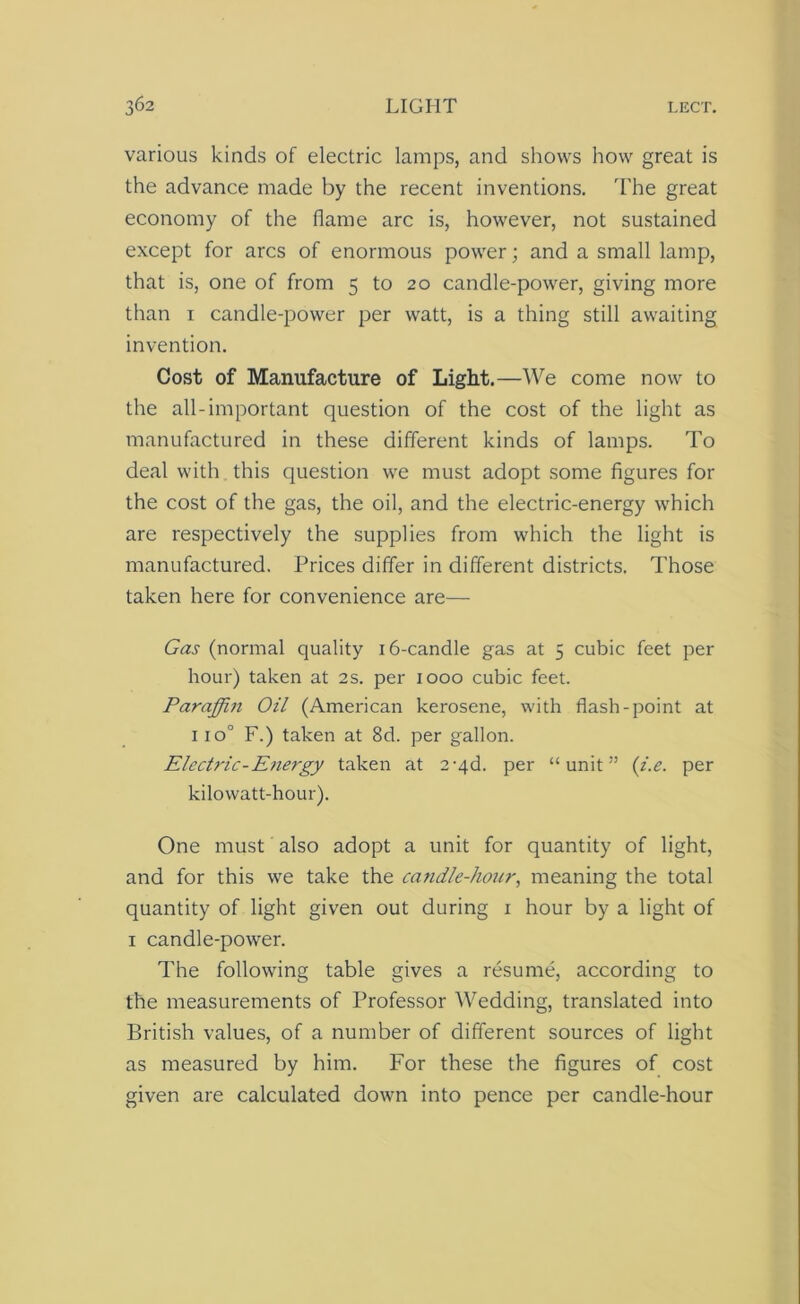 various kinds of electric lamps, and shows how great is the advance made by the recent inventions. The great economy of the flame arc is, however, not sustained except for arcs of enormous power; and a small lamp, that is, one of from 5 to 20 candle-power, giving more than 1 candle-power per watt, is a thing still awaiting invention. Cost of Manufacture of Light.—We come now to the all-important question of the cost of the light as manufactured in these different kinds of lamps. To deal with this question we must adopt some figures for the cost of the gas, the oil, and the electric-energy which are respectively the supplies from which the light is manufactured. Prices differ in different districts. Those taken here for convenience are— Gas (normal quality 16-candle gas at 5 cubic feet per hour) taken at 2s. per 1000 cubic feet. Paraffin Oil (American kerosene, with flash-point at 110° F.) taken at 8d. per gallon. Electric-Energy taken at 2-qd. per “unit” (z'.e. per kilowatt-hour). One must also adopt a unit for quantity of light, and for this we take the candle-hour, meaning the total quantity of light given out during 1 hour by a light of 1 candle-power. The following table gives a resume, according to the measurements of Professor Wedding, translated into British values, of a number of different sources of light as measured by him. For these the figures of cost given are calculated down into pence per candle-hour