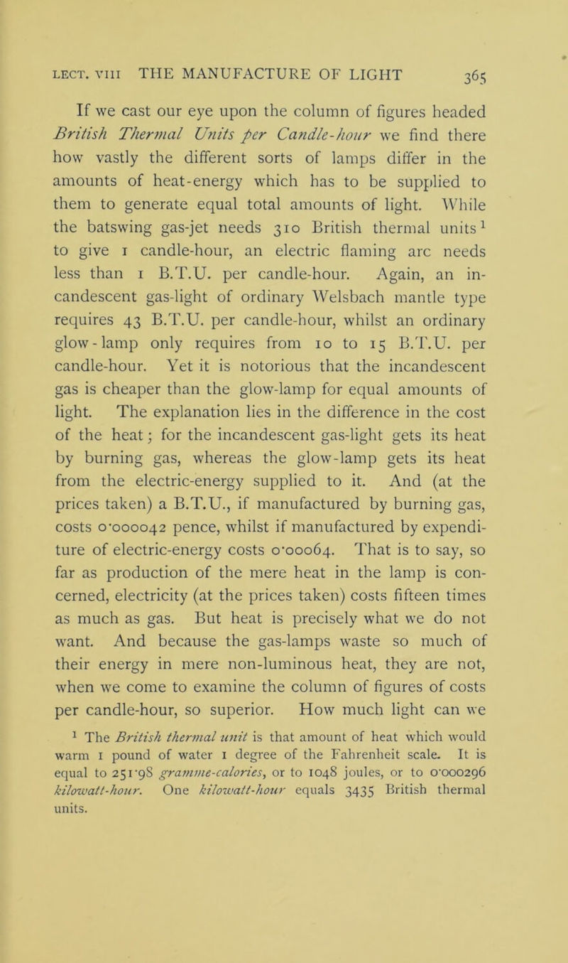 If we cast our eye upon the column of figures headed British Thermal Units per Candle-hour we find there how vastly the different sorts of lamps differ in the amounts of heat-energy which has to be supplied to them to generate equal total amounts of light. While the batswing gas-jet needs 310 British thermal units1 to give 1 candle-hour, an electric flaming arc needs less than 1 B.T.U. per candle-hour. Again, an in- candescent gas-light of ordinary Welsbach mantle type requires 43 B.T.U. per candle-hour, whilst an ordinary glow-lamp only requires from 10 to 15 B.T.U. per candle-hour. Yet it is notorious that the incandescent gas is cheaper than the glow-lamp for equal amounts of light. The explanation lies in the difference in the cost of the heat; for the incandescent gas-light gets its heat by burning gas, whereas the glow-lamp gets its heat from the electric-energy supplied to it. And (at the prices taken) a B.T.U., if manufactured by burning gas, costs 0-000042 pence, whilst if manufactured by expendi- ture of electric-energy costs 0-00064. That is to say, so far as production of the mere heat in the lamp is con- cerned, electricity (at the prices taken) costs fifteen times as much as gas. But heat is precisely what we do not want. And because the gas-lamps waste so much of their energy in mere non-luminous heat, they are not, when we come to examine the column of figures of costs per candle-hour, so superior. How much light can we 1 The British thermal unit is that amount of heat which would warm 1 pound of water 1 degree of the Fahrenheit scale. It is equal to 251-9S gramme-calories, or to 1048 joules, or to 0-000296 kilowatt-hour. One kilowatt-hour equals 3435 British thermal units.