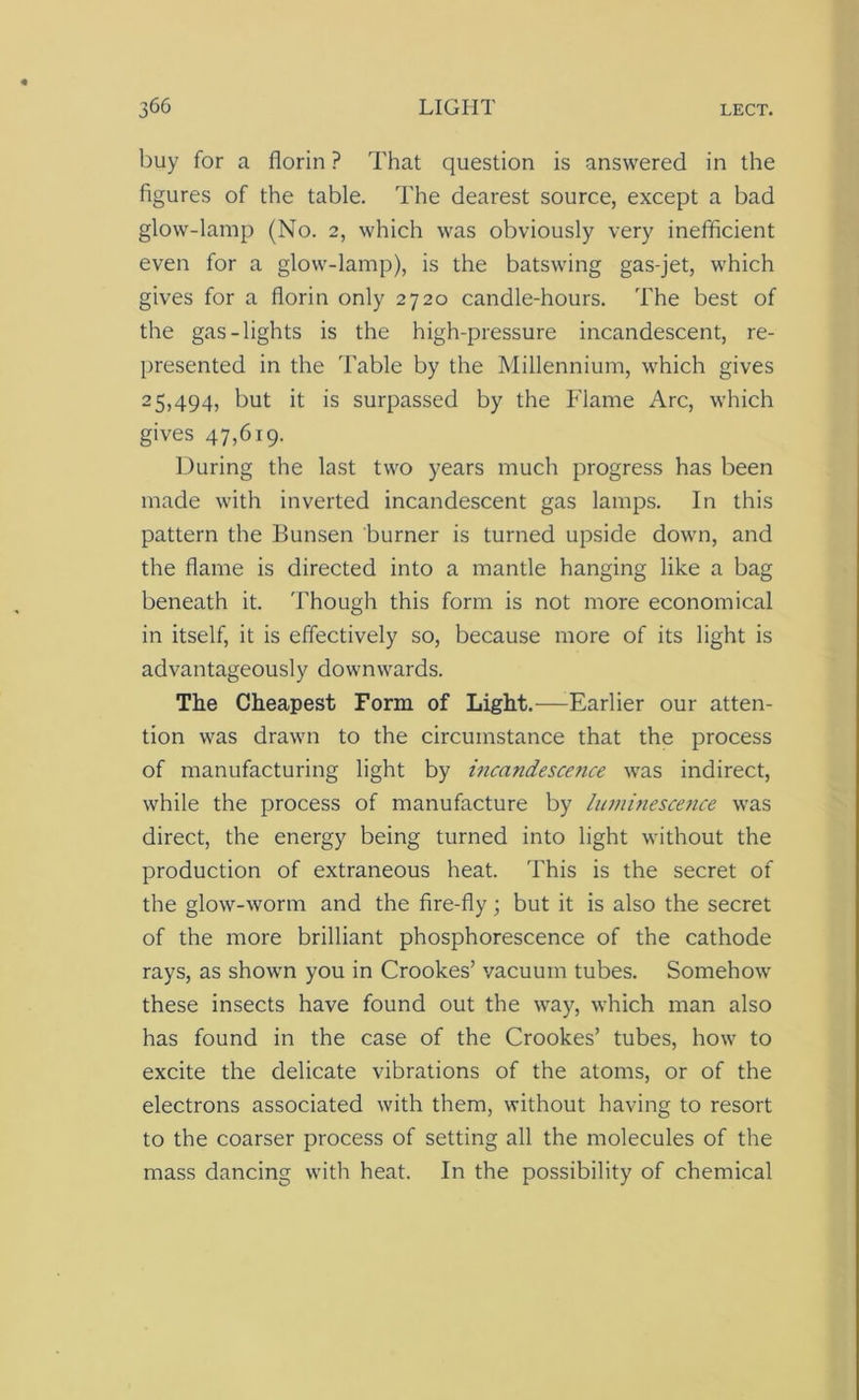 buy for a florin ? That question is answered in the figures of the table. The dearest source, except a bad glow-lamp (No. 2, which was obviously very inefficient even for a glow-lamp), is the batswing gas-jet, which gives for a florin only 2720 candle-hours. The best of the gas-lights is the high-pressure incandescent, re- presented in the Table by the Millennium, which gives 25,494, but it is surpassed by the Flame Arc, which gives 47,619. During the last two years much progress has been made with inverted incandescent gas lamps. In this pattern the Bunsen burner is turned upside down, and the flame is directed into a mantle hanging like a bag beneath it. Though this form is not more economical in itself, it is effectively so, because more of its light is advantageously downwards. The Cheapest Form of Light.—-Earlier our atten- tion was drawn to the circumstance that the process of manufacturing light by incandescence was indirect, while the process of manufacture by luminescence was direct, the energy being turned into light without the production of extraneous heat. This is the secret of the glow-worm and the fire-fly; but it is also the secret of the more brilliant phosphorescence of the cathode rays, as shown you in Crookes’ vacuum tubes. Somehow these insects have found out the way, which man also has found in the case of the Crookes’ tubes, how to excite the delicate vibrations of the atoms, or of the electrons associated with them, without having to resort to the coarser process of setting all the molecules of the mass dancing with heat. In the possibility of chemical