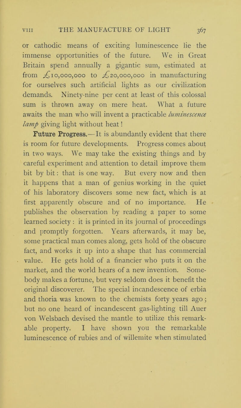 or cathodic means of exciting luminescence lie the immense opportunities of the future. We in Great Britain spend annually a gigantic sum, estimated at from ^10,000,000 to ^20,000,000 in manufacturing for ourselves such artificial lights as our civilization demands. Ninety-nine per cent at least of this colossal sum is thrown away on mere heat. What a future awaits the man who will invent a practicable luminescence lamp giving light without heat! Future Progress.—It is abundantly evident that there is room for future developments. Progress comes about in two ways. We may take the existing things and by careful experiment and attention to detail improve them bit by bit: that is one way. But every now and then it happens that a man of genius working in the quiet of his laboratory discovers some new fact, which is at first apparently obscure and of no importance. He publishes the observation by reading a paper to some learned society : it is printed in its journal of proceedings and promptly forgotten. Years afterwards, it may be, some practical man comes along, gets hold of the obscure fact, and works it up into a shape that has commercial value. He gets hold of a financier who puts it on the market, and the world hears of a new invention. Some- body makes a fortune, but very seldom does it benefit the original discoverer. The special incandescence of erbia and thoria was known to the chemists forty years ago; but no one heard of incandescent gas-lighting till Auer von Welsbach devised the mantle to utilize this remark- able property. I have shown you the remarkable luminescence of rubies and of willemite when stimulated