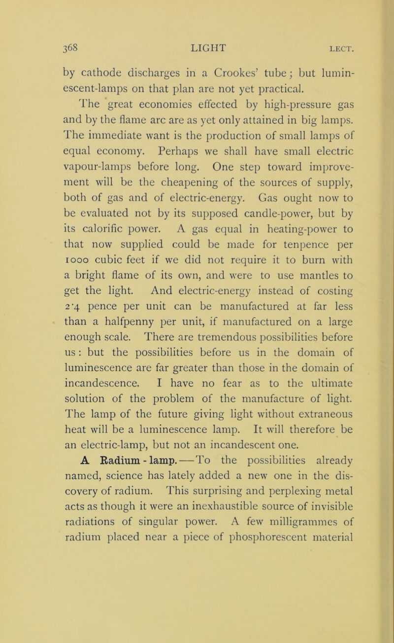 by cathode discharges in a Crookes’ tube; hut lumin- escent-lamps on that plan are not yet practical. The great economies effected by high-pressure gas and by the flame arc are as yet only attained in big lamps. The immediate want is the production of small lamps of equal economy. Perhaps we shall have small electric vapour-lamps before long. One step toward improve- ment will be the cheapening of the sources of supply, both of gas and of electric-energy. Gas ought now to be evaluated not by its supposed candle-power, but by its calorific power. A gas equal in heating-power to that now supplied could be made for tenpence per 1000 cubic feet if we did not require it to burn with a bright flame of its own, and were to use mantles to get the light. And electric-energy instead of costing 2-4 pence per unit can be manufactured at far less than a halfpenny per unit, if manufactured on a large enough scale. There are tremendous possibilities before us : but the possibilities before us in the domain of luminescence are far greater than those in the domain of incandescence. I have no fear as to the ultimate solution of the problem of the manufacture of light. The lamp of the future giving light without extraneous heat will be a luminescence lamp. It will therefore be an electric-lamp, but not an incandescent one. A Radium - lamp.—To the possibilities already named, science has lately added a new one in the dis- covery of radium. This surprising and perplexing metal acts as though it were an inexhaustible source of invisible radiations of singular power. A few milligrammes of radium placed near a piece of phosphorescent material