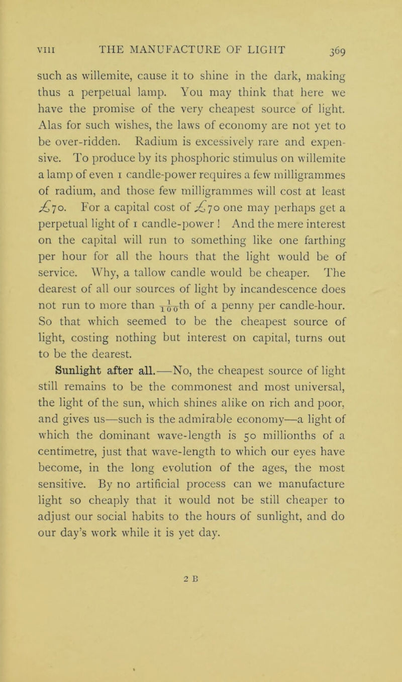 such as willemite, cause it to shine in the dark, making thus a perpetual lamp. You may think that here we have the promise of the very cheapest source of light. Alas for such wishes, the laws of economy are not yet to be over-ridden. Radium is excessively rare and expen- sive. To produce by its phosphoric stimulus on willemite a lamp of even 1 candle-power requires a few milligrammes of radium, and those few milligrammes will cost at least ^70. For a capital cost of ^70 one may perhaps get a perpetual light of 1 candle-power ! And the mere interest on the capital will run to something like one farthing per hour for all the hours that the light would be of service. Why, a tallow candle would be cheaper. The dearest of all our sources of light by incandescence does not run to more than T^th of a penny per candle-hour. So that which seemed to be the cheapest source of light, costing nothing but interest on capital, turns out to be the dearest. Sunlight after all.—No, the cheapest source of light still remains to be the commonest and most universal, the light of the sun, which shines alike on rich and poor, and gives us—such is the admirable economy—a light of which the dominant wave-length is 50 millionths of a centimetre, just that wave-length to which our eyes have become, in the long evolution of the ages, the most sensitive. By no artificial process can we manufacture light so cheaply that it would not be still cheaper to adjust our social habits to the hours of sunlight, and do our day’s work while it is yet day.