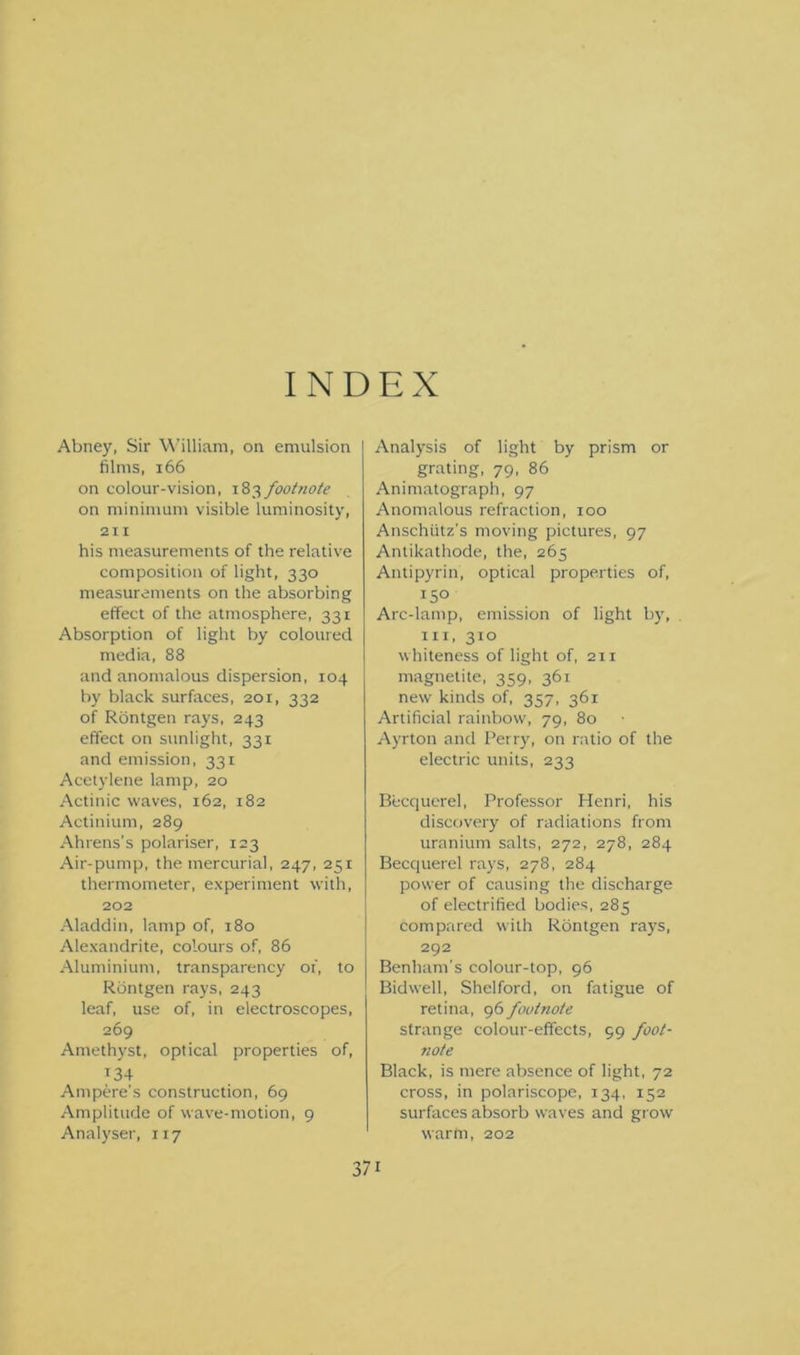 INDEX Abney, Sir William, on emulsion films, 166 on colour-vision, 183 footnote on minimum visible luminosity, 211 his measurements of the relative composition of light, 330 measurements on the absorbing effect of the atmosphere, 331 Absorption of light by coloured media, 88 and anomalous dispersion, 104 by black surfaces, 201, 332 of Rontgen rays, 243 effect on sunlight, 331 and emission, 331 Acetylene lamp, 20 Actinic waves, 162, 182 Actinium, 289 Ahrens’s polariser, 123 Air-pump, the mercurial, 247, 251 thermometer, experiment with, 202 Aladdin, lamp of, 180 Alexandrite, colours of, 86 Aluminium, transparency of, to Rontgen rays, 243 leaf, use of, in electroscopes, 269 Amethyst, optical properties of, T34 Ampere's construction, 69 Amplitude of wave-motion, 9 Analyser, 117 Analysis of light by prism or grating, 79, 86 Animatograph, 97 Anomalous refraction, 100 Anschutz's moving pictures, 97 Antikathode, the, 265 Antipyrin, optical properties of, 15° Arc-lamp, emission of light by, hi, 310 whiteness of light of, 211 magnetite, 359, 361 new kinds of, 357, 361 Artificial rainbow, 79, 80 Ayrton and Perry, on ratio of the electric units, 233 Becquerel, Professor Henri, his discovery of radiations from uranium salts, 272, 278, 284 Becquerel rays, 278, 284 power of causing the discharge of electrified bodies, 285 compared with Rontgen rays, 292 Benham’s colour-top, 96 Bidwell, Shelford, on fatigue of retina, 96 footnote strange colour-effects, 59 foot- note Black, is mere absence of light, 72 cross, in polariscope, 134, 152 surfaces absorb waves and grow warm, 202