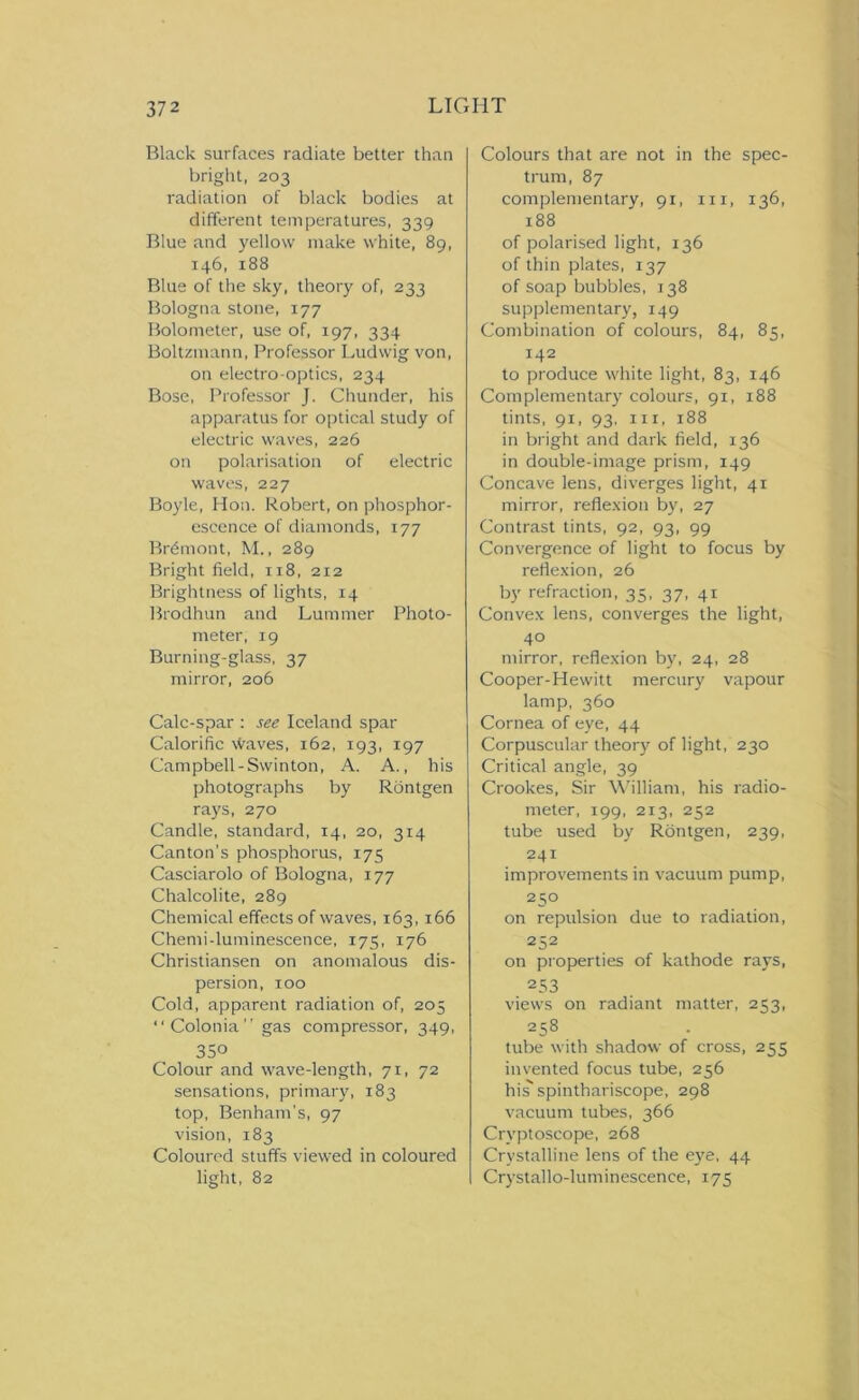 Black surfaces radiate better than bright, 203 radiation of black bodies at different temperatures, 339 Blue and yellow make white, 89, 146, 188 Blue of the sky, theory of, 233 Bologna stone, 177 Bolometer, use of, 197, 334 Boltzmann, Professor Ludwig von, on electro-optics, 234 Bose, Professor J. Chunder, his apparatus for optical study of electric waves, 226 on polarisation of electric waves, 227 Boyle, Hon. Robert, on phosphor- escence of diamonds, 177 Brdmont, M., 289 Bright field, 118, 212 Brightness of lights, 14 Brodhun and Lummer Photo- meter, 19 Burning-glass, 37 mirror, 206 Calc-spar : see Iceland spar Calorific Waves, 162, 193, 197 Campbell-Swinton, A. A., his photographs by Rontgen rays, 270 Candle, standard, 14, 20, 3x4 Canton’s phosphorus, 175 Casciarolo of Bologna, 177 Chalcolite, 289 Chemical effects of waves, 163, 166 Chemi-luminescence, 175, 176 Christiansen on anomalous dis- persion, xoo Cold, apparent radiation of, 205 “Colonia” gas compressor, 349, 350 Colour and wave-length, 71, 72 sensations, primary, 183 top, Benham’s, 97 vision, 183 Coloured stuffs viewed in coloured light, 82 Colours that are not in the spec- trum, 87 complementary, 91, 111, 136, 188 of polarised light, 136 of thin plates, 137 of soap bubbles, 138 supplementary, 149 Combination of colours, 84, 85, 142 to produce white light, 83, 146 Complementary colours, 91, 188 tints, 91, 93, hi, 188 in bright and dark field, 136 in double-image prism, 149 Concave lens, diverges light, 41 mirror, reflexion by, 27 Contrast tints, 92, 93, 99 Convergence of light to focus by reflexion, 26 by refraction, 35, 37, 41 Convex lens, converges the light, 40 mirror, reflexion by, 24, 28 Cooper-Hewitt mercury vapour lamp, 360 Cornea of eye, 44 Corpuscular theory of light, 230 Critical angle, 39 Crookes, Sir William, his radio- meter, 199, 213, 252 tube used by Rontgen, 239, 241 improvements in vacuum pump, 250 on repulsion due to radiation, 252 on properties of kathode rays, 253 views on radiant matter, 253, 258 tube with shadow of cross, 255 invented focus tube, 256 his spinthariscope, 298 vacuum tubes, 366 Cryptoscope, 268 Crystalline lens of the eye, 44 Crystallo-luminescence, 175