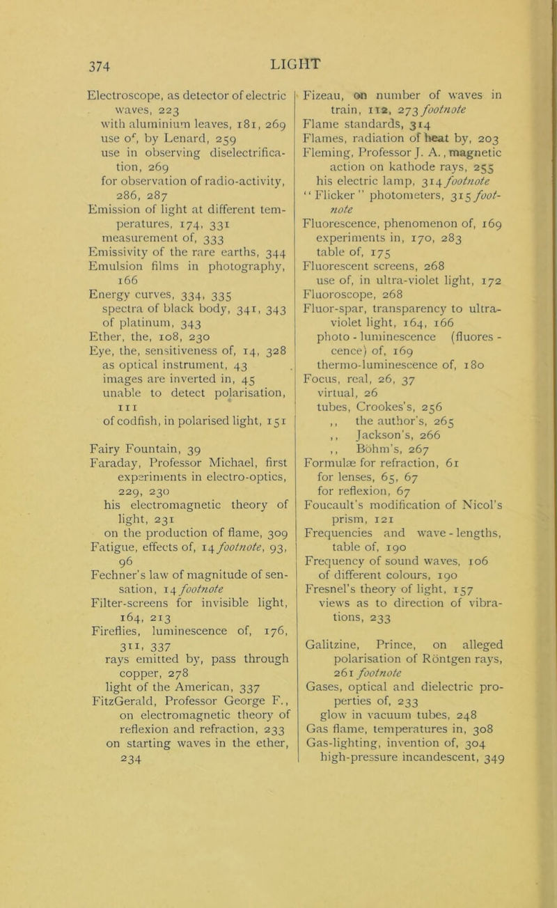 Electroscope, as detector of electric waves, 223 with aluminium leaves, 181, 269 use or, by Lenard, 259 use in observing diselectrifica- tion, 269 for observation of radio-activity, 286, 287 Emission of light at different tem- peratures, 174, 331 measurement of, 333 Emissivity of the rare earths, 344 Emulsion films in photography, 166 Energy curves, 334, 335 spectra of black body, 341, 343 of platinum, 343 Ether, the, 108, 230 Eye, the, sensitiveness of, 14, 328 as optical instrument, 43 images are inverted in, 45 unable to detect polarisation, in of codfish, in polarised light, 151 Fairy Fountain, 39 Faraday, Professor Michael, first experiments in electro-optics, 229, 230 his electromagnetic theory of light, 231 on the production of flame, 309 Fatigue, effects of, 14 footnote, 93, 96 Fechner’s law of magnitude of sen- sation , 14 footnote Filter-screens for invisible light, 164, 213 Fireflies, luminescence of, 176, 3”. 337 rays emitted by, pass through copper, 278 light of the American, 337 FitzGerald, Professor George F., on electromagnetic theory of reflexion and refraction, 233 on starting waves in the ether, 234 Fizeau, on number of waves in train, 112, 273 footnote Flame standards, 314 Flames, radiation of heat by, 203 Fleming, Professor J. A., magnetic action on kathode rays, 255 his electric lamp, 314 footnote “Flicker” photometers, 31$foot- note Fluorescence, phenomenon of, 169 experiments in, 170, 283 table of, 175 Fluorescent screens, 268 use of, in ultra-violet light, 172 Fluoroscope, 268 Fluor-spar, transparency to ultra- violet light, 164, 166 photo - luminescence (fiuores - cence) of, 169 thermo-luminescence of, 180 Focus, real, 26, 37 virtual, 26 tubes, Crookes's, 256 ,, the author's, 265 ,, Jackson's, 266 ,, Bohm's, 267 Formulae for refraction, 61 for lenses, 65, 67 for reflexion, 67 Foucault’s modification of Nicol’s prism, 121 Frequencies and wave - lengths, table of, 190 Frequency of sound waves, 106 of different colours, 190 Fresnel’s theory of light, 157 views as to direction of vibra- tions, 233 Galitzine, Prince, on alleged polarisation of Rontgen rays, 261 footnote Gases, optical and dielectric pro- perties of, 233 glow in vacuum tubes, 248 Gas flame, temperatures in, 308 Gas-lighting, invention of, 304 high-pressure incandescent, 349