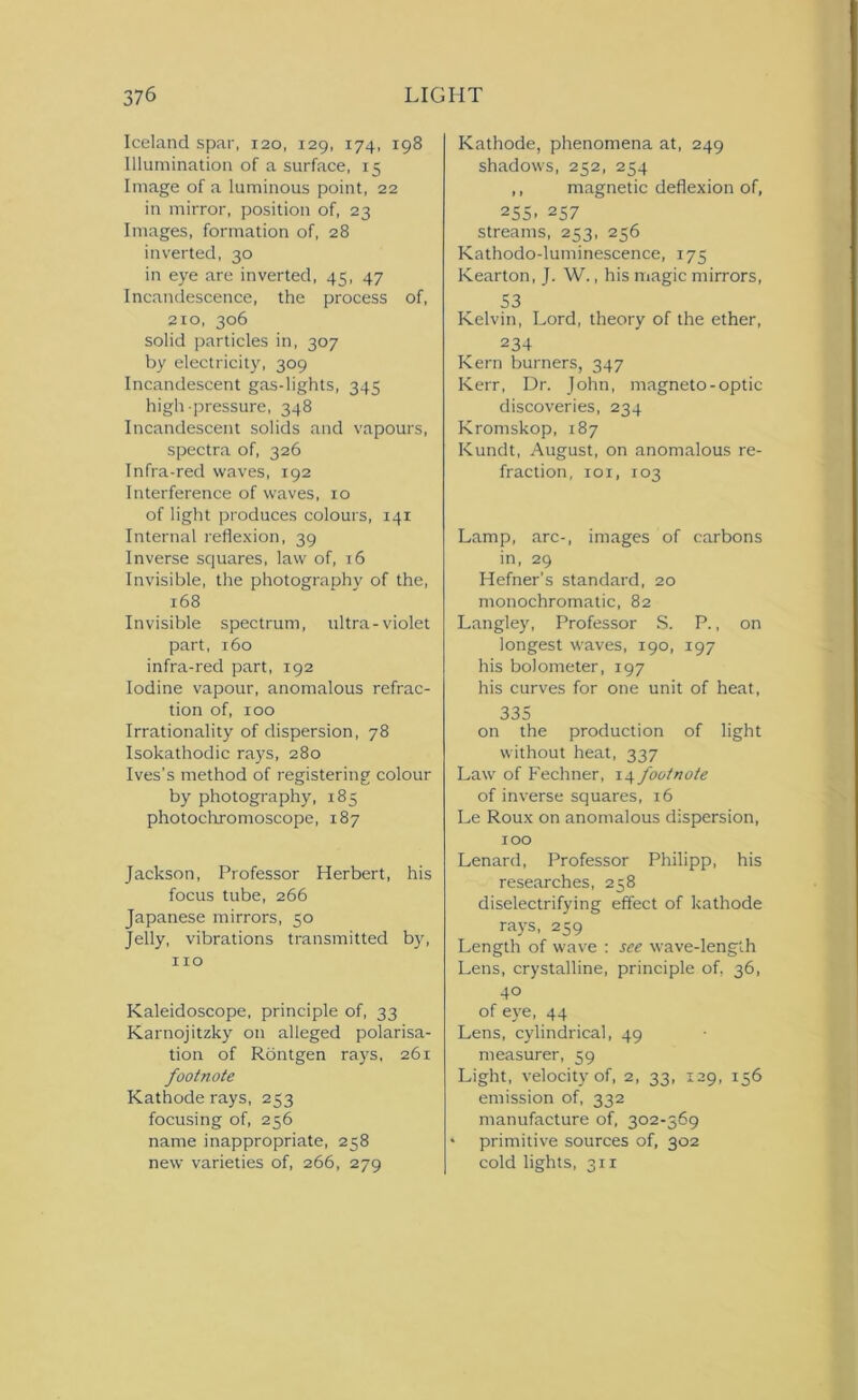 Iceland spar, 120, 129, 174, 198 Illumination of a surface, 15 Image of a luminous point, 22 in mirror, position of, 23 Images, formation of, 28 inverted, 30 in eye are inverted, 45, 47 Incandescence, the process of, 210, 306 solid particles in, 307 by electricity, 309 Incandescent gas-lights, 345 high-pressure, 348 Incandescent solids and vapours, spectra of, 326 Infra-red waves, 192 Interference of waves, 10 of light produces colours, 141 Internal reflexion, 39 Inverse squares, law of, 16 Invisible, the photography of the, 168 Invisible spectrum, ultra-violet part, 160 infra-red part, 192 Iodine vapour, anomalous refrac- tion of, 100 Irrationality of dispersion, 78 Isokathodic rays, 280 Ives’s method of registering colour by photography, 185 photochromoscope, 187 Jackson, Professor Herbert, his focus tube, 266 Japanese mirrors, 50 Jelly, vibrations transmitted by, 110 Kaleidoscope, principle of, 33 Karnojitzky on alleged polarisa- tion of Rontgen rays, 261 footnote Kathode rays, 253 focusing of, 256 name inappropriate, 258 new varieties of, 266, 279 Kathode, phenomena at, 249 shadows, 252, 254 ,, magnetic deflexion of, 255. 257 streams, 253, 256 Kathodo-luminescence, 175 Kearton, J. W., his magic mirrors, S3 Kelvin, Lord, theory of the ether, 234 Kern burners, 347 Kerr, Dr. John, magneto-optic discoveries, 234 Kromskop, 187 Kundt, August, on anomalous re- fraction, 101, 103 Lamp, arc-, images of carbons in, 29 Hefner’s standard, 20 monochromatic, 82 Langley, Professor S. P., on longest waves, 190, 197 his bolometer, 197 his curves for one unit of heat, 335 on the production of light without heat, 337 Law of Fechner, 14 footnote of inverse squares, 16 Le Roux on anomalous dispersion, 100 Lenard, Professor Philipp, his researches, 258 diselectrifying effect of kathode rays, 259 Length of wave : see wave-length Lens, crystalline, principle of, 36, 40 of ej^e, 44 Lens, cylindrical, 49 measurer, 59 Light, velocity of, 2, 33, 129, 156 emission of, 332 manufacture of, 302-369 * primitive sources of, 302 cold lights, 311