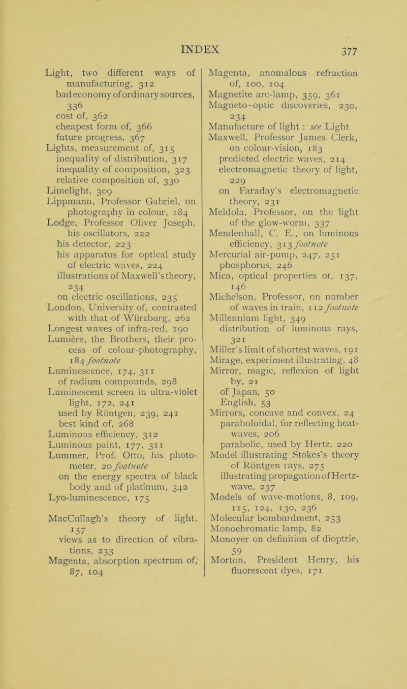 Light, two different ways of manufacturing, 312 bad economy of ordinary sources, 336 cost of, 362 cheapest form of, 366 future progress, 367 Lights, measurement of, 315 inequality of distribution, 317 inequality of composition, 323 relative composition of, 330 Limelight, 309 Lippmann, Professor Gabriel, on photography in colour, 184 Lodge, Professor Oliver Joseph, his oscillators, 222 his detector, 223 his apparatus for optical study of electric waves, 224 illustrations of Maxwell’s theory, 234 on electric oscillations, 235 London, University of, contrasted with that of Wurzburg, 262 Longest waves of infra-red, 190 Lumiere, the Brothers, their pro- cess of colour-photography, 184 footnote Luminescence, 174, 31 x of radium compounds, 298 Luminescent screen in ultra-violet light, 172, 241 used by Rontgen, 239, 241 best kind of, 268 Luminous efficiency, 312 Luminous paint, 177, 311 Lummer, Prof. Otto, his photo- meter, 20 footnote on the energy spectra of black body and of platinum, 342 Lyo-luminescence, 173 MacCullagh's theory of light, 157 views as to direction of vibra- tions, 233 Magenta, absorption spectrum of, 87, 104 Magenta, anomalous refraction of, 100, 104 Magnetite arc-lamp, 359, 361 Magneto-optic discoveries, 230, 234 Manufacture of light : see Light Maxwell, Professor James Clerk, on colour-vision, 183 predicted electric waves, 214 electromagnetic theory of light, 229 on Faraday’s electromagnetic theory, 231 Meldola, Professor, on the light of the glow-worm, 337 Mendenhall, C. E., on luminous efficiency, 313 footnote Mercurial air-pump, 247, 251 phosphorus, 246 Mica, optical properties 01, 137, 146 Michelson, Professor, on number of waves in train, 112 footnote Millennium light, 349 distribution of luminous rays, 321 Miller’s limit of shortest waves, 191 Mirage, experiment illustrating, 48 Mirror, magic, reflexion of light by, 21 of Japan, 50 English, 53 Mirrors, concave and convex, 24 paraboloidal, for reflecting heat- waves, 206 parabolic, used by Hertz, 220 Model illustrating Stokes’s theory of Rontgen rays, 275 illustrating propagation of Hertz- wave, 237 Models of wave-motions, 8, 109, 115, 124, 130, 236 Molecular bombardment, 253 Monochromatic lamp, 82 Monoyer on definition of dioptric, 59 Morton, President Henry, his fluorescent dyes, 171