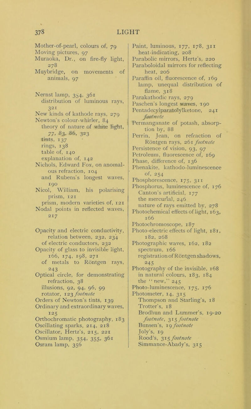 Mother-of-pearl, colours of, 79 Moving pictures, 97 Muraoka, Dr., on fire-fly light, 278 Muybridge, on movements of animals, 97 Nernst lamp, 354, 361 distribution of luminous rays, 321 New kinds of kathode rays, 279 Newton’s colour-whirler, 84 theory of nature of white light, 77, 83. 86, 323 tints, 137 rings, 138 table of, 140 explanation of, 142 Nichols, Edward Fox, on anomal- ous refraction, 104 and Rubens’s longest waves, 190 Nicol, William, his polarising prism, 12 x prism, modern varieties of, 121 Nodal points in reflected waves, 217 Opacity and electric conductivity, relation between, 232, 234 of electric conductors, 232 Opacity of glass to invisible light, 166, 174, 198, 271 of metals to Rontgen rays, 243 Optical circle, for demonstrating refraction, 38 illusions, 92, 94, 96, 99 rotator, 123 footnote Orders of Newton’s tints, 139 Ordinary and extraordinary waves, 125 Orthochromatic photography, 183 Oscillating sparks, 214, 218 Oscillator, Hertz’s, 215, 221 Osmium lamp, 354, 355, 361 Osranx lamp, 356 Paint, luminous, 177, 178, 311 heat-indicating, 208 Parabolic mirrors, Hertz’s, 220 Paraboloidal mirrors for reflecting heat, 206 Paraffin oil, fluorescence of, 169 lamp, unequal distribution of flame, 318 Parakathodic rays, 279 Paschen's longest waves, 190 Pentadecylparatolylketone, 241 footnote Permanganate of potash, absorp- tion by, 88 Perrin, Jean, on refraction of Rontgen rays, 261 footnote Persistence of vision, 93, 97 Petroleum, fluorescence of, 169 Phase, difference of, 136 Pbenakite, kathodo-luminescence of, 254 Phosphorescence, 175, 311 Phosphorus, luminescence of, 176 Canton's artificial, 177 the mercurial, 246 nature of rays emitted by, 278 Photochemical effects of light, 163, 166 Photochromoscope, 187 Photo-electric effects of light, 181, 182, 268 Photographic waves, 162, 182 spectrum, 166 registration of Rontgen shadows, 245 Photography of the invisible, 168 in natural colours, 183, 184 the “ new, 245 Photo-luminescence, 175, 176 Photometer, 14, 315 Thompson and Starling’s, 18 Trotter's, 18 Brodhun and Lummer’s, 19-20 footnote, 315 footnote Bunsen’s, 19 footnote Joly's, 19 Rood's, 315 footnote Simmance-Abady’s, 315