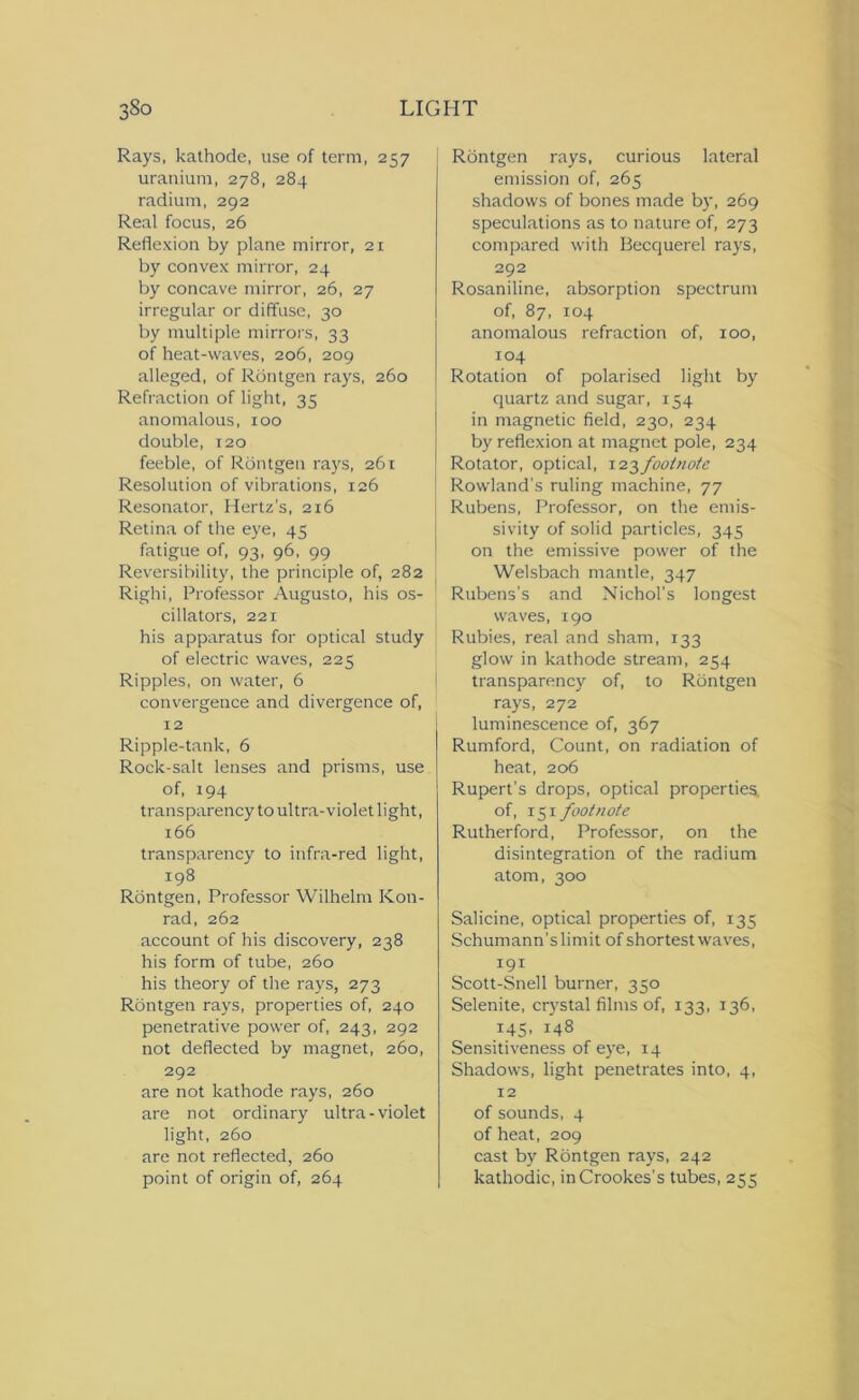 Rays, kathode, use of term, 257 uranium, 278, 284 radium, 292 Real focus, 26 Reflexion by plane mirror, 21 by convex mirror, 24 by concave mirror, 26, 27 irregular or diffuse, 30 by multiple mirrors, 33 of heat-waves, 206, 209 alleged, of Rontgen rays, 260 Refraction of light, 35 anomalous, 100 double, i2o feeble, of Rontgen rays, 261 Resolution of vibrations, 126 Resonator, Hertz's, 216 Retina of the eye, 45 fatigue of, 93, 96, 99 Reversibility, the principle of, 282 Righi, Professor Augusto, his os- cillators, 221 his apparatus for optical study of electric waves, 225 Ripples, on water, 6 convergence and divergence of, 12 Ripple-tank, 6 Rock-salt lenses and prisms, use of, 194 transparency to ultra-violet light, 166 transparency to infra-red light, 198 Rontgen, Professor Wilhelm Kon- rad, 262 account of his discovery, 238 his form of tube, 260 his theory of the rays, 273 Rontgen rays, properties of, 240 penetrative power of, 243, 292 not deflected by magnet, 260, 292 are not kathode rays, 260 are not ordinary ultra-violet light, 260 are not reflected, 260 point of origin of, 264 Rontgen rays, curious lateral emission of, 265 shadows of bones made by, 269 speculations as to nature of, 273 compared with Becquerel rays, 292 Rosaniline, absorption spectrum of, 87, 104 anomalous refraction of, 100, 104 Rotation of polarised light by quartz and sugar, 154 in magnetic field, 230, 234 by reflexion at magnet pole, 234 Rotator, optical, 123footnote Rowland's ruling machine, 77 Rubens, Professor, on the emis- sivity of solid particles, 345 on the emissive power of the Welsbach mantle, 347 Rubens’s and Nichol’s longest waves, 190 Rubies, real and sham, 133 glow in kathode stream, 254 transparency of, to Rontgen rays, 272 luminescence of, 367 Rumford, Count, on radiation of heat, 206 Rupert's drops, optical properties, of, 151 footnote Rutherford, Professor, on the disintegration of the radium atom, 300 Salicine, optical properties of, 135 Schumann’slimit of shortest waves, 191 Scott-Snell burner, 350 Selenite, crystal films of, 133, 136, 145, 148 Sensitiveness of eye, 14 Shadows, light penetrates into, 4, 12 of sounds, 4 of heat, 209 cast by Rontgen rays, 242 kathodic, in Crookes’s tubes, 255