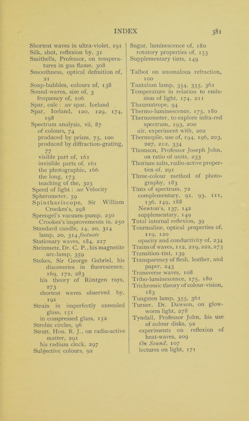 Shortest waves in ultra-violet, 191 Silk, shot, reflexion by, 31 Smithells, Professor, on tempera- tures in gas flame, 308 Smoothness, optical definition of, 21 Soap-bubbles, colours of, 138 Sound-waves, size of, 3 frequency of, 106 Spar, calc : see spar, Iceland Spar, Iceland, 120, 129, 174, 198 Spectrum analysis, vii, 87 of colours, 74 produced by prism, 75, 100 produced by diffraction-grating, 77 visible part of, 161 invisible parts of, 161 the photographic, 166 the long, 173 teaching of the, 325 Speed of light : see' Velocity Spherometer, 59 Spinthariscope, Sir William Crookes’s, 298 Sprengel’s vacuum-pump, 250 Crookes’s improvements in, 250 Standard candle, 14, 20, 314 lamp, 20, 314 footnote Stationary waves, 184, 217 Steinmetz, Dr. C. P., his magnetite arc-lamp, 359 Stokes, Sir George Gabriel, his discoveries in fluorescence, 169, 172, 283 his theory of Rontgen rays, 273 shortest waves observed by, 191 Strain in imperfectly annealed glass, 151 in compressed glass, 152 Strobic circles, 96 Strutt, Hon. R. J., on radio-active matter, 291 his radium clock, 297 Subjective colours, 92 Sugar, luminescence of, 180 rotatory properties of, 155 Supplementary tints, 149 Talbot on anomalous refraction, 100 Tantalum lamp, 354, 355, 361 Temperature in relation to emis- sion of light, 174, 211 Thaumatrope, 94 Thermo-luminescence, 175, 180 Thermometer, to explore infra-red spectrum, 193, 200 air, experiment with, 202 Thermopile, use of, 194, 196, 203, 207, 212, 334 Thomson, Professor Joseph John, on ratio of units, 233 Thorium salts, radio-active proper- ties of, 291 Three-colour method of photo- graphy, 183 Tints of spectrum, 72 complementary, 91, 93, hi, 136, 149, 188 Newton’s, 137, 142 supplementary, 149 Total internal reflexion, 39 Tourmaline, optical properties of, 119, 120 opacity and conductivity of, 234 Trains of waves, 112, 219,222,273 Transition-tint, 139 Transparency of flesh, leather, and paper, 243 Transverse waves, 108 Tribo-luminescence, 175, 180 Trichromic theory of colour-vision, 183 Tungsten lamp, 355, 361 Turner, Dr. Dawson, on glow- worm light, 278 Tyndall, Professor John, his use of colour disks, 92 experiments on reflexion of heat-waves, 209 On Sound, 107 lectures on light, 171