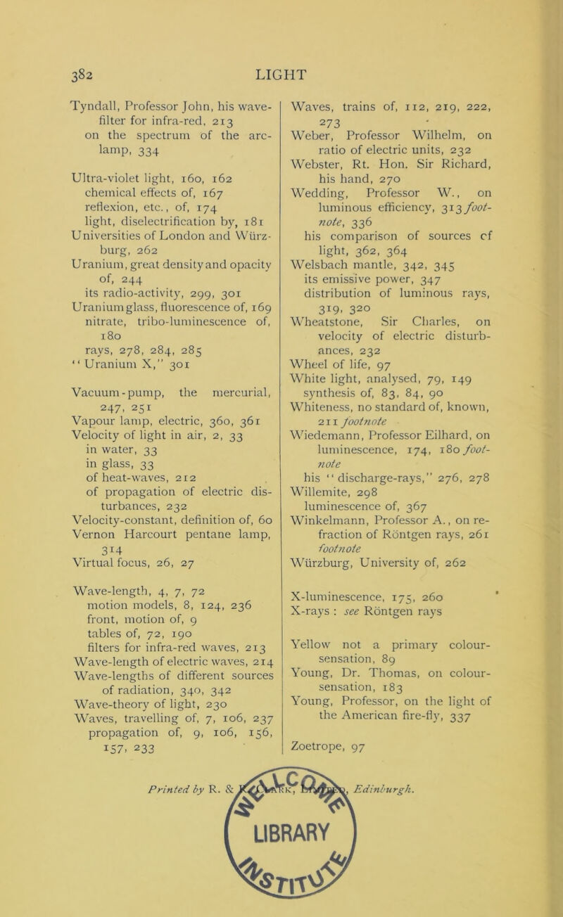 Tyndall, Professor John, his wave- filter for infra-red, 213 on the spectrum of the arc- lamp, 334 Ultra-violet light, 160, 162 chemical effects of, 167 reflexion, etc., of, 174 light, diselectrification by, 181 Universities of London and Wurz- burg, 262 Uranium, great density and opacity of, 244 its radio-activity, 299, 301 Uranium glass, fluorescence of, 169 nitrate, tribo-luminescence of, 180 rays, 278, 284, 285 “ Uranium X,” 301 Vacuum-pump, the mercurial, 247, 251 Vapour lamp, electric, 360, 361 Velocity of light in air, 2, 33 in water, 33 in glass, 33 of heat-waves, 212 of propagation of electric dis- turbances, 232 Velocity-constant, definition of, 60 Vernon Harcourt pentane lamp, 3I4 Virtual focus, 26, 27 Wave-length, 4, 7, 72 motion models, 8, 124, 236 front, motion of, 9 tables of, 72, 190 filters for infra-red waves, 213 Wave-length of electric waves, 214 Wave-lengths of different sources of radiation, 340, 342 Wave-theory of light, 230 Waves, travelling of, 7, 106, 237 propagation of, 9, 106, 156, 157. 233 Waves, trains of, 112, 219, 222, 2 73 Weber, Professor Wilhelm, on ratio of electric units, 232 Webster, Rt. Hon. Sir Richard, his hand, 270 Wedding, Professor W., on luminous efficiency, 3x3 foot- note, 336 his comparison of sources cf light, 362, 364 Welsbach mantle, 342, 345 its emissive power, 347 distribution of luminous rays, 319, 320 Wheatstone, Sir Charles, on velocity of electric disturb- ances, 232 Wheel of life, 97 White light, analysed, 79, 149 synthesis of, 83, 84, 90 Whiteness, no standard of, known, 211 footnote Wiedemann, Professor Eilhard, on luminescence, 174, \2>o foot- 7iote his discharge-rays,” 276, 278 Willemite, 298 luminescence of, 367 Winkelmann, Professor A., on re- fraction of Rontgen rays, 261 foot/tote Wurzburg, University of, 262 X-luminescence, 175, 260 X-rays : see Rontgen rays Yellow not a primary colour- sensation, 89 Young, Dr. Thomas, on colour- sensation, 183 Young, Professor, on the light of the American fire-fly, 337 Zoetrope, 97