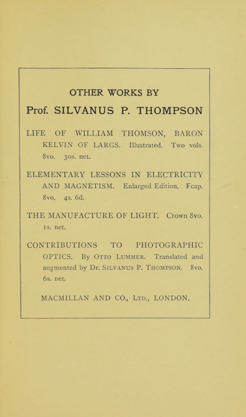 OTHER WORKS BY Prof. SILVANUS P. THOMPSON LIFE OF WILLIAM THOMSON, BARON KELVIN OF LARGS. Illustrated. Two vols. 8vo. 30s. net. ELEMENTARY LESSONS IN ELECTRICITY AND MAGNETISM. Enlarged Edition. Fcap. 8vo. 4s. 6d. THE MANUFACTURE OF LIGHT. Crown Svo. is. net. CONTRIBUTIONS TO PHOTOGRAPHIC OPTICS. By Otto Lummer. Translated and augmented by Dr. Silvanus P. Thompson. Svo. 6s. net.