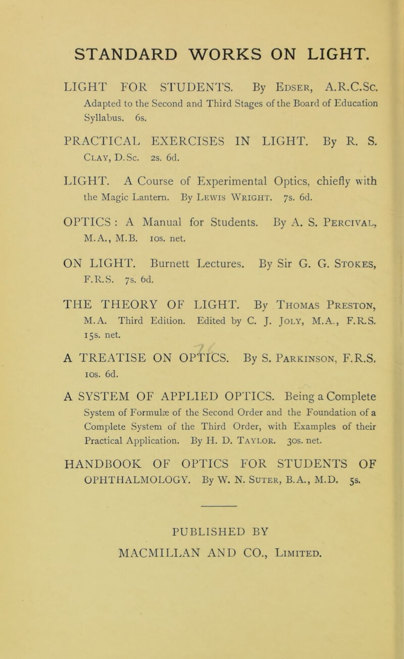 STANDARD WORKS ON LIGHT. LIGHT FOR STUDENTS. By Edser, A.R.C.Sc. Adapted to the Second and Third Stages of the Board of Education Syllabus. 6s. PRACTICAL EXERCISES IN LIGHT. By R. S. Clay, D. Sc. 2s. 6d. LIGHT. A Course of Experimental Optics, chiefly with the Magic Lantern. By Lewis Wright. 7s. 6d. OPTICS : A Manual for Students. By A. S. Percival, M.A., M.B. 10s. net. ON LIGHT. Burnett Lectures. By Sir G. C. Stokes, F.R.S. 7s. 6d. THE THEORY OF LIGHT. By Thomas Preston, M.A. Third Edition. Edited by C. J. Joly, M.A., F.R.S. 15s. net. A TREATISE ON OPTICS. By S. Parkinson, F.R.S. 1 os. 6d. A SYSTEM OF APPLIED OPTICS. Being a Complete System of Formulae of the Second Order and the Foundation of a Complete System of the Third Order, with Examples of their Practical Application. By Ii. D. Taylor. 30s. net. HANDBOOK OF OPTICS FOR STUDENTS OF OPHTHALMOLOGY. By W. N. Suter, B.A., M.D. 5s. PUBLISHED BY MACMILLAN AND CO., Limited.