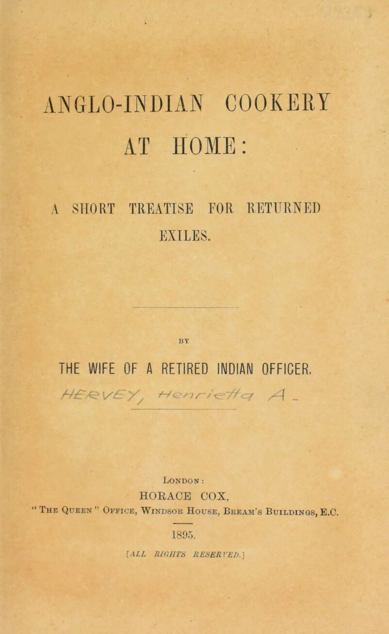 ANGLO-INDIAN COOKERY AT HOME: A SHORT TREATISE FOR RETURNED EXILES. THE WIFE OF A RETIRED INDIAN OFFICER. London: HORACE COX, “The Queen” Office, Windsor House, Bream’s Buildings,E.C. 1895. {ALL lUailT& REHERVED.\