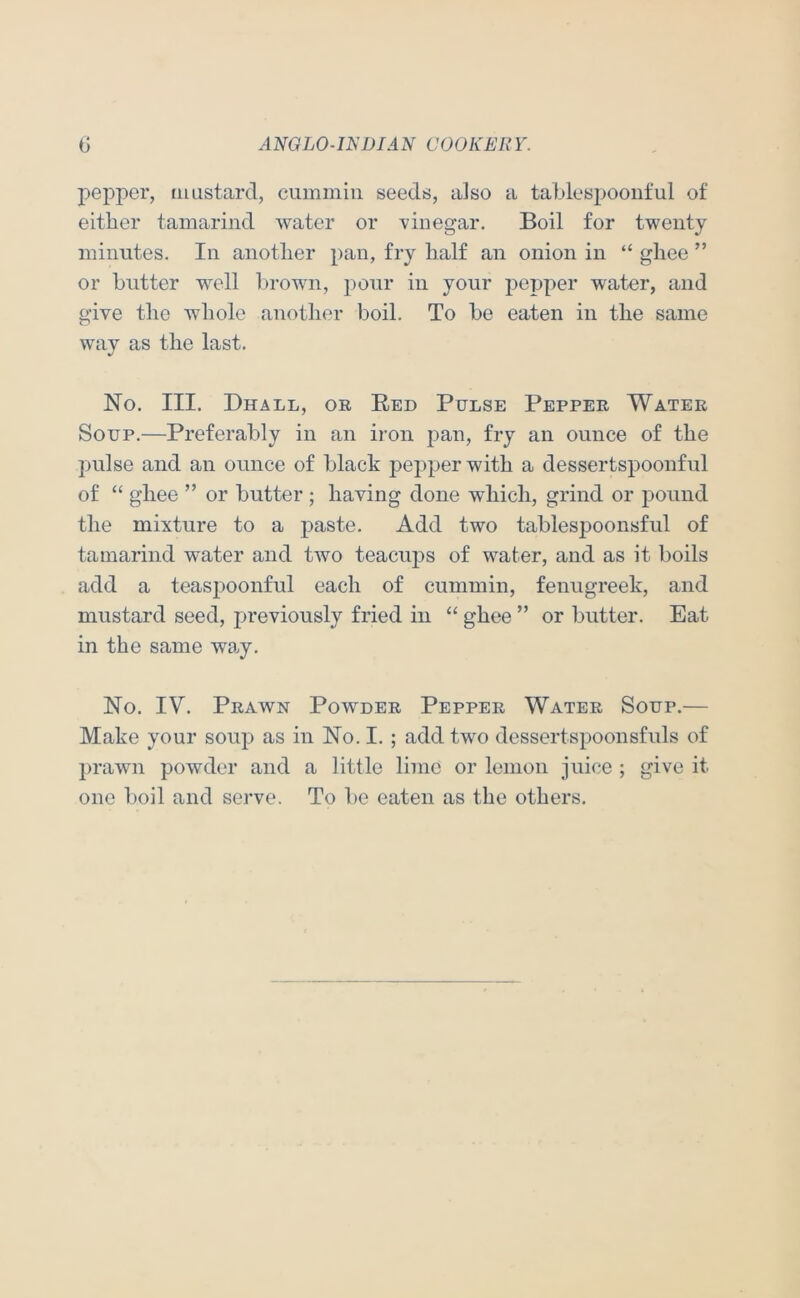 pepper, mustard, cummin seeds, also a tablespoonful of either tamarind water or vinegar. Boil for twenty minutes. In another pan, fry half an onion in “ ghee ” or butter well brown, j:)Our in your pepper water, and give the whole another boil. To be eaten in the same wav as the last. No. III. Dhall, or Red Pulse Pepper Water Soup.—Preferably in an iron j3an, fry an ounce of the pulse and an ounce of black pepper with a dessertspoonful of “ ghee ” or butter ; having done which, grind or pound the mixture to a paste. Add two tablespoonsful of tamarind water and two teacuj)s of water, and as it boils add a teasi^oonful each of cummin, fenugreek, and mustard seed, previously fried in “ ghee ” or butter. Eat in the same wa.y. No. IV. Prawn Powder Pepper Water Soup.— Make your soup as in No. I. ; add two dessertspoonsfuls of l>rawn powder and a little lime or lemon juice ; give it one boil and serve. To be eaten as the others.