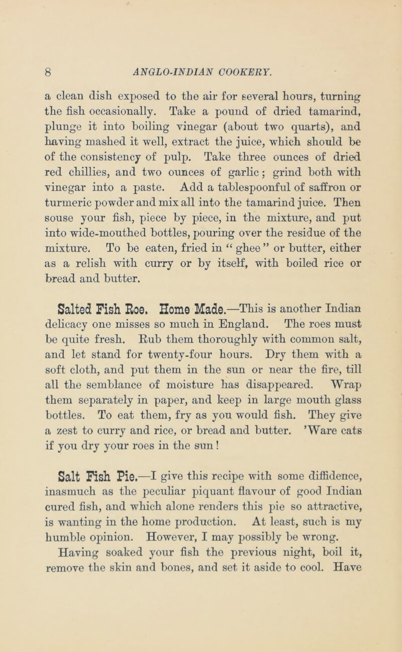 a clean disli exposed to the air for several hours, turning the fish occasionally. Take a pound of dried tamarind, plunge it into boiling vinegar (about two quarts), and having mashed it well, extract the juice, which should be of the consistency of pulp. Take three ounces of dried red chillies, and two ounces of garlic; grind both with vinegar into a paste. Add a tablespoonful of saffron or turmeric powder and mix all into the tamarind juice. Then souse your fish, piece by piece, in the mixture, and put into wide-mouthed bottles, pouring over the residue of the mixture. To be eaten, fried in “ ghee ” or butter, either as a relish with curry or by itself, with boiled rice or bread and butter. Salted Fish Roe. Homo Made.—This is another Indian delicacy one misses so much in England. The roes must be quite fresh. Eub them thoroughly with common salt, and let stand for twenty-four hours. Dry them with a soft cloth, and put them in the sun or near the fire, till all the semblance of moisture has disappeared. Wrap them separately in paper, and keep in large mouth glass bottles. To eat them, fry as you would fish. They give a zest to curry and rice, or bread and butter. ’Ware cats if you dry your roes in the sun! Salt Fish Pie—I give this recipe with some difiidence, inasmuch as the pecuhar piquant flavour of good Indian cured fish, and which alone renders this pie so attractive, is wanting in the home production. At least, such is my humble opinion. However, I may possibly be wrong. Having soaked your fish the previous night, boil it, remove the skin and bones, and set it aside to cool. Have