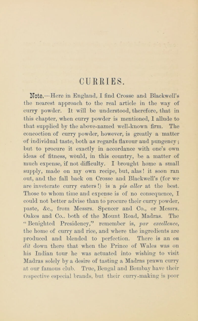 CURRIES. Note ,—Here in England, I find Crosse and Blackwell’s the nearest approach to the real article in the way of curry powder. It will be understood, therefore, that in this chapter, when curry powder is mentioned, 1 allude to that supplied by the above-named well-known firm. The concoction of curry powder, however, is greatly a matter of individual taste, both as regards flavour aud pungency ; but to procure it exactly in accordance with one’s own ideas of fitness, would, in this country, be a matter of much expense, if not difficulty. I brought home a small supply, made on my own recipe, but, alas! it soon ran out, and the fall back on Crosse and Blackwell’s (for we are inveterate curry eaters !) is a pis aller at the best. Tliose to whom time and ex]oense is of no consequence, I could not better advise than to procure their curry powder, paste, &c., from Messrs. Spencer and Co., or Messrs. Oakes and Co., both of the Mount Road, Madras. The “ Benighted Presidency,” remember is, par excellence, the home of curry and rice, and where the ingredients are produced and blended to perfection. There is an on (lit down there that when the Prince of Wales was on his Indian tour he was actuated into wishing to visit Madras solely by a desire of tasting a Madras prawn curry at our famous club. True, Bengal and Bombay have tlieir resi>ective especial l>rands, but their curry-making is ])oor