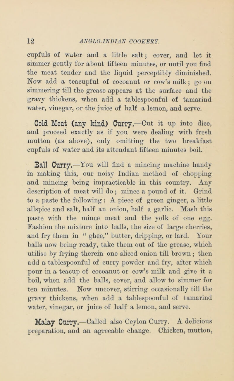cupfuls of water and a little salt; cover, and let it simmer gently for about fifteen minutes, or until you find the meat tender and the liquid perceptibly diminished. Now add a teacupful of cocoanut or cow’s milk; go on simmering till the grease appears at the surface and the gravy thickens, when add a tablespoonful of tamarind water, vinegar, or the juice of half a lemon, and serve. Cold Meat (any kind) Curry—Cut it up into dice, and proceed exactly as if you were dealing with fresh mutton (as above), only omitting the two breakfast cupfuls of water and its attendant fifteen minutes boil. Ball Curry.—You will fiud a mincing machine handy in making this, our noisy Indian method of chopping and mincing being impracticable in this country. Any description of meat will do ; mince a pound of it. Grrind to a paste the following : A piece of green ginger, a little allspice and salt, half an onion, half a garlic. Mash this paste with the mince meat and the yolk of one egg. Fashion the mixture into balls, the size of large cherries, and fry them in “ ghee,” butter, dripping, or lard. Your balls now being ready, take them out of the grease, which utilise by frying therein one sliced onion till brown; then add a tablespoonful of curry powder and fry, after which pour in a teacup of cocoanut or cow’s milk and give it a boil, when add the balls, cover, and allow to simmer for ten minutes. Now uncover, stirring occasionally till the gravy thickens, when add a tablespoonful of tamarind water, vinegar, or juice of half a lemon, and serve. Malay Curry.—Called also Ceylon Curry. A delicious preparation, and an agreeable change. Chicken, mutton.