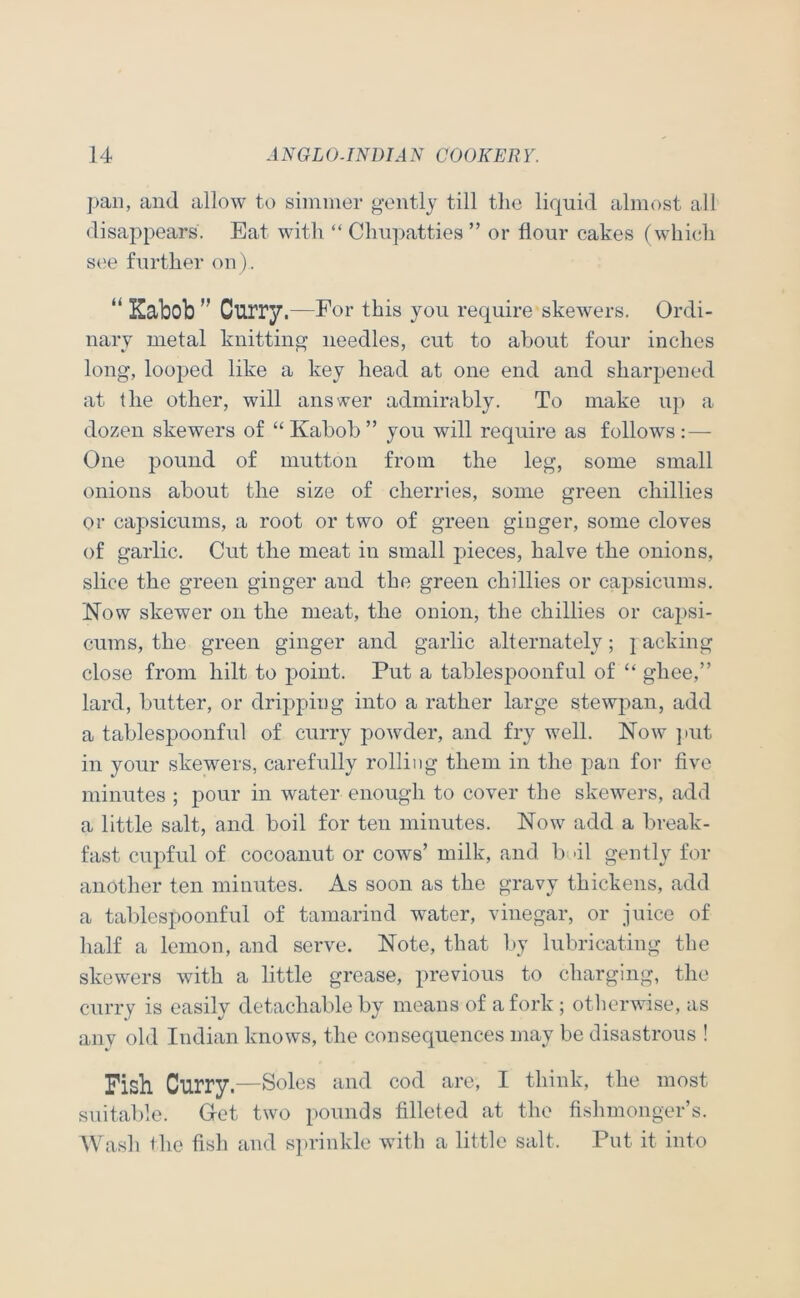 pan, and allow to siininer gently till the liquid almost all disappears. Eat with “ Chiipatties ” or flour cakes (whi(;h S(!e further on). Kabob ” Curry.—For this you require skewers. Ordi- nary metal knitting needles, cut to about four inches long, looped like a key head at one end and sharpened at the other, will answer admirably. To make up a dozen skewers of “ Kabob ” you will require as follows : — One pound of mutton from the leg, some small onions about the size of cherries, some green chillies or capsicums, a root or two of green ginger, some cloves of garlic. Cut the meat in small pieces, halve the onions, slice the green ginger and the green chillies or capsicums. Now skewer on the meat, the onion, the chillies or capsi- cums, the green ginger and garlic alternately; lacking close from hilt to point. Put a tablespoonful of ‘‘ ghee,” lard, butter, or dripping into a rather large stewpan, add a tablespoonfiil of curry powder, and fry well. Now ]iut in your skewers, carefully rolling them in the pan for five minutes ; pour in water enough to cover the skewers, add a little salt, and boil for ten minutes. Now add a break- fast cupful of cocoanut or cows’ milk, and b 'il gently for another ten minutes. As soon as the gravy thickens, add a tablespoonful of tamarind water, vinegar, or juice of half a lemon, and serve. Note, that by lubricating the skewers with a little grease, previous to charging, the curry is easily detachable by means of a fork; otherwise, as any old Indian knows, the consequences may be disastrous ! Fish Curry.—Soles and cod are, I think, the most suitable. Get two pounds filleted at the fishmonger’s. AVash the fish and s])rinkle wuth a little salt. Put it into