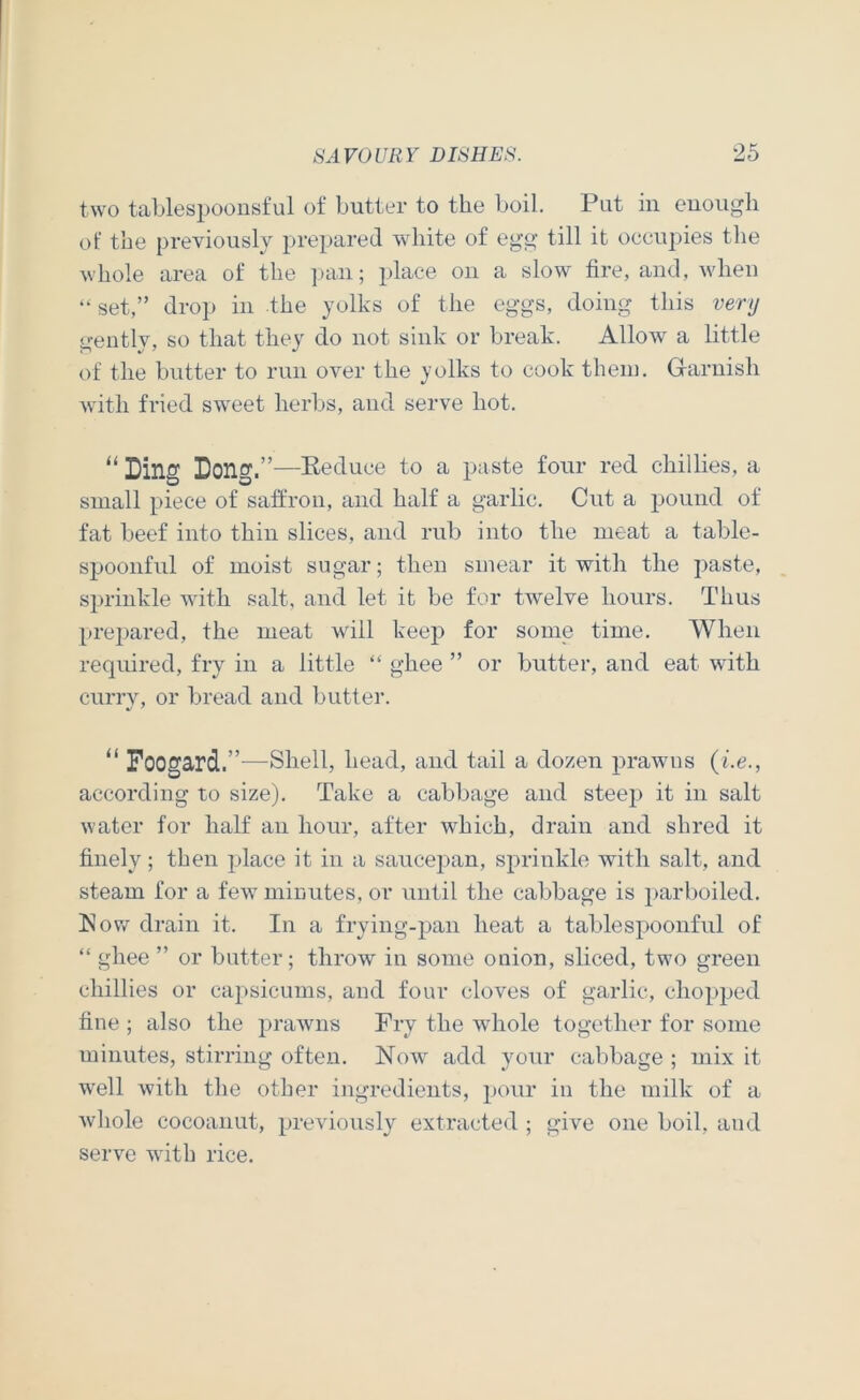 two tablespoonsful of butter to the boil. Put in euougli ot‘ the previously prepared white of egg till it occupies the whole area of the pan; place on a slow tire, and, A\'heu “ set,” drop in the yolks of the eggs, doing this very gently, so that they do not sink or break. Allow a little of the butter to run over the yolks to cook them. Garnish with fried sweet herbs, and serve hot. “ Ding Dong.”—Keduce to a paste four red chillies, a small piece of satfron, and half a garlic. Cut a pound of fat beef into thin slices, and rub into the meat a table- spoonful of moist sugar; then smear it with the paste, sprinkle with salt, and let it be for twelve hours. Thus prepared, the meat will keep for some time. When required, fry in a little “ ghee ” or butter, and eat with curry, or bread and butter. Foogard.”—Shell, head, and tail a dozen prawns {i.e., according to size). Take a cabbage and steep it in salt water for half an hour, after which, drain and shred it finely; then place it in a saucepan, sprinkle with salt, and steam for a few minutes, or until the cal:>bage is parboiled. ISow drain it. In a frying-pan heat a tablespoonful of “ ghee ” or batter; throw in some onion, sliced, two green chillies or capsicums, and four cloves of garlic, chopped fine ; also the prawns Fry the whole together for some minutes, stirring often. Now add your cabbage ; mix it well with the other ingredients, pour in the milk of a Avhole cocoanut, previously extracted ; give one boil, and serve with rice.