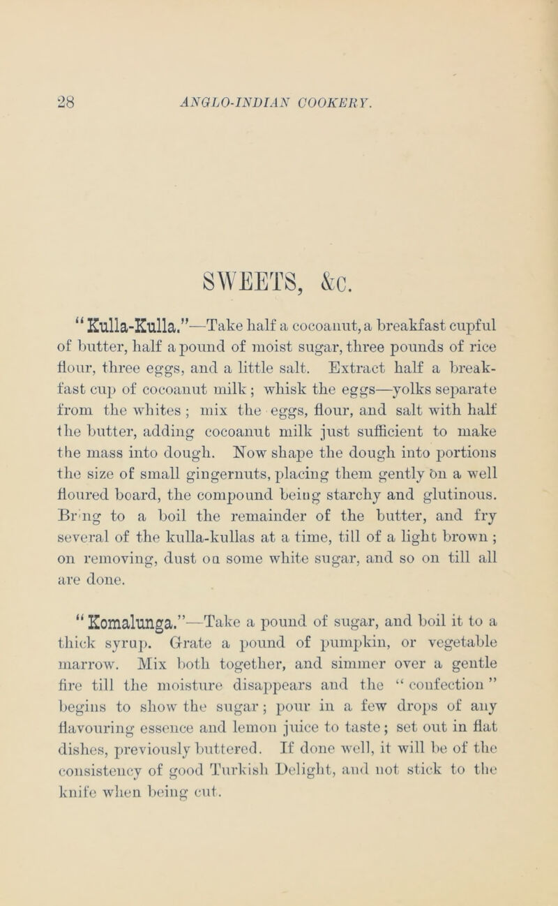 “ Kulla-Kulla.” —Take half a cocoaiiiit, a breakfast cupful of butter, half a j^ouiid of moist sugar, three pounds of rice hour, three eggs, and a little salt. Extract half a break- fast cup of cocoanut milk ; whisk the eggs—yolks separate from the whites ; mix the eggs, hour, and salt with halt the butter, adding cocoanut milk just sufficient to make the mass into dough. Now shape the dough into portions the size of small gingernuts, placing them gently On a well houred board, the compound being starchy and glutinous. Bruig to a boil the remainder of the butter, and fry several of the kulla-kullas at a time, till of a light brown ; on removing, dust on some white sugar, and so on till all are done. “ Komalunga.”—Take a pound of sugar, and boil it to a tliick syru]). Grate a pound of pumjhvin, or vegetable marrow. Mix l)oth together, and simmer over a gentle hre till the moisture disappears and the “ confection ” begins to show the sugar; pour in a few dro})s of any havouring essence and lemon juice to taste; set out in hat dishes, previously buttered. If done well, it will be of the consistency of good Turkish Jleliglit, and not stick to tlie knife when being cut.