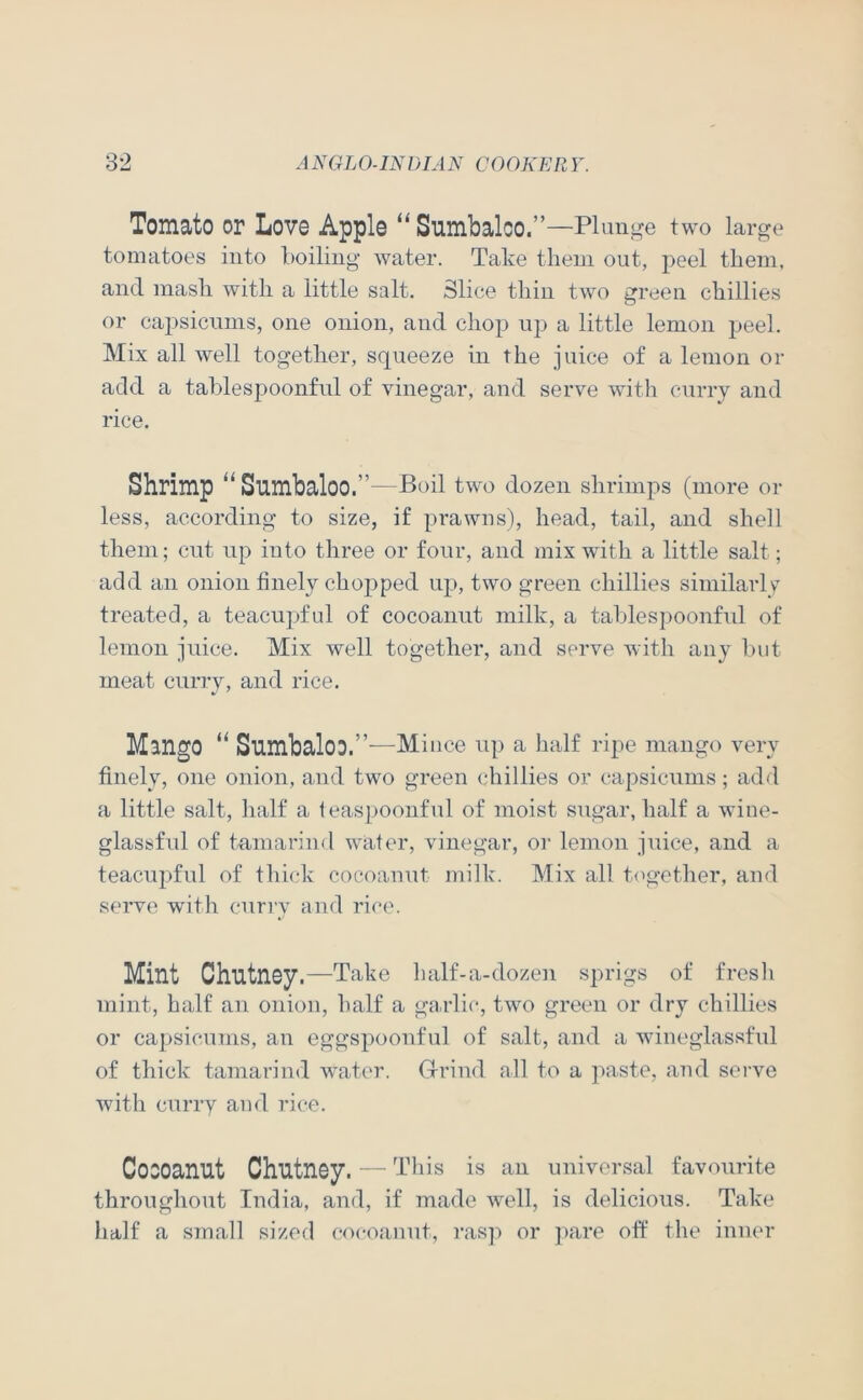 Tomato or Love Apple “Siimbalco.”—Plunge two large tomatoes into Lolling water. Take them out, peel them, and mash with a little salt. Slice thin two green chillies or capsicums, one onion, and chop up a little lemon peel. Mix all well together, squeeze in the juice of a lemon or add a tablespoonfnl of vinegar, and serve with cnrry and rice. Shrimp Sumbaloo.”—Pull two dozen shrimps (more or less, according to size, if prawns), head, tail, and shell them; cut up into three or four, and mix with a little salt; add an onion finely chopped up, two green chillies similarly treated, a teacupjful of cocoanut milk, a tahlespoonfnl of lemon juice. Mix well together, and serve with any hut meat curry, and rice. Mango “ Sumbaloo.”—Mince up a half ripe mango very finely, one onion, and two green chillies or capsicums; add a little salt, half a leaspoonful of moist sugar, half a wine- glassful of tamarind water, vinegar, or lemon juice, and a teacupfnl of thick cocoanut milk. Mix all t<igether, and serve with cnriw and rice. Mint Chutney .—Take half-a-dozen sprigs of fresli mint, half an onion, half a ga.rlic, twm green or dry chillies or capsicums, an eggspoonful of salt, and a wineglassfnl of thick tamarind water. Grrind all to a paste, and serve with curry and rice. Cocoanut Chutney. — This is an universal favourite throughout India, and, if made well, is delicious. Take half a small sized cocoanut, ras]-> or ]>are off the inner