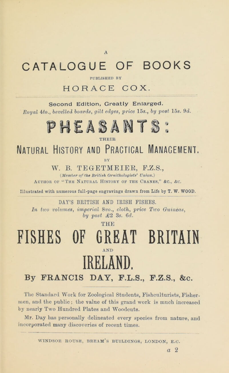 A CATALOGUE OF BOOKS PUBUSHED BY HORACE COX. Second Edition, Greatly Enlarged. Royal 4fo., bevelled boards, gilt edges, price 15s., by post 15s. 9d. THEIR Natural History and Practical Manacement. BY W. B. TEGETMEIEE, F.Z.S., {Memher of the British Ornithologists’ Union.) Author op -‘Thk Natural History of the Cranes,” &o., &c. Illustrated with numerous full-page engravings drawn from Life by T. W. WOOD. DAY’S BEITISH AND lEISH FISHES. In two volumes, imperial 8vo., cloth, price Two Guineas, by post £2 3s. 6d. THE FISHES OF GREAT BRITAIN AND IRELAND. By FRANCIS DAY, F.L.S., F.Z.S., &c. The Standard Work for Zoological Students, Fishculturists, Fisher- men, and the public ; the value of this grand work is much increased by nearly Two Hundred Plates and Woodcuts. Mr. Day has personally delineated every species from nature, and incorporated many discoveries of recent times. WINDSOR HOUSK, BREAM’S BUILDINGS, LONDON, E.C. a 2