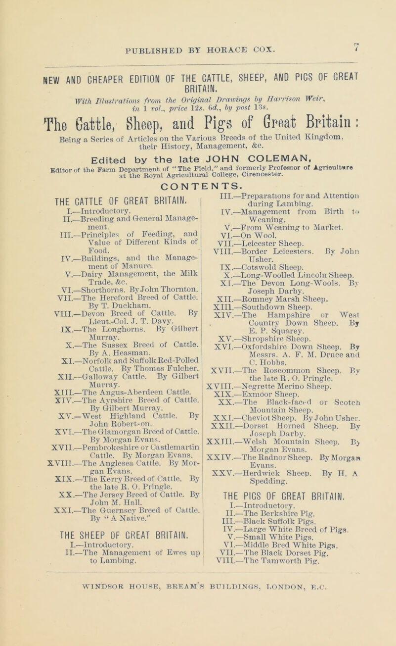 NEW AND CHEAPER EDITION OF THE CATTLE, SHEEP, AND PICS OF CHEAT BRITAIN. ^Yilh IHiisIrations from the Original Drawingx by Ilarrifon Weir, in 1 voL, price Pi.'!. M., by post The Cattle, Sheep, and Pigs of Great Britain: Being a Serie.s of Articles on the Various Breeds of the United Kingdom, their History, Management, &c. Edited by the late JOHN COLEMAN, Editor of the Farm Department of “The Field.” and formerly Professor of Agrioullere at the Royal Agricultural College, Cirencester. THE I. II. III. IV. V. VI VII. VIII. IX. X XI XII XIII XIV, XV. XVI, XVII XVIIl XIX XX XXI. CO N TE N TS III.- CATTLE OF CHEAT BRITAIN. —Introductory. ,—Breeding and General Manage- ment. —Principles of Feeding, and Value of Different Kinds of Food. Buildings, and the Manage- ment of Manure. ,—Dairy Management, the Milk Trade, &c. —Shorthorns. By John Thornton. —The Hereford Breed of Cattle. By T. Duckham. —Devon Breed of Cattle. By Lieut.-Col. .1. T. Davy. ,—The Longhorns. By Gilbert Murray. .—The Sussex Breed of Cattle. By A. Heasman. .—Norfolk and Suffolk Red-Polled Cattle. By Thomas Fulcher. .—Galloway Cattle. By Gilbert Murray. .—The Angus-Aberdeen Cattle. .—The Ayrshire Breed of Cattle. By Gilbert Murray. ,—West Highland Cattle. By .lohn Robert'on. .—The Glamorgan Breed of Cattle. By Morgan Evans. .—Pembrokeshire or Castlemartin Cattle. By Morgan Evans. .—The Anglesea Cattle. By Mor- gan Evans. .—The Kerry Breed of Cattle. By the late R. 0. Pringle. .—The Jersey Breed of Cattle. By John M. Hall. .—The Guernsey Breed of Cattle. By “ A Native.” THE SHEEP DF CHEAT BRITAIN. I.—Introductory. II.—The Management of Ewes up to Lambing. IV.—: V.- VI.- VII.- VIII.- IX.- X.- XI.- XII.- XIII. - XIV. - XV. XVI.- XVII.- XVIII.- XIX.- XX.- XXI. - XXII. - XXTIL- XXIV.- XXV.— THE I.- II.- III. - IV. - V.- VI.- VII.- VIII.- ■Preparations for and xYttention during Lambing. ■Management from Birth t'< Weaning. From Weaning to Market. On Wool. -Leicester Sheep. ■Border Leicesici's. By John Usher. ■Cotswold Sheep. Long-Woolled Lincoln Sheep. ■The Devon Long-Wools. By Joseph Darby. -Romney Marsh Sheep. -Southdown Sheep. -The Hampshire or West Country Down Sheen. iiy E. P. Squarey. -Shropshire Sheep. -Oxfordshire Down Sheep. By Messrs. A. F. M. Druce and C. Hobbs. -The Roscommon Sheep. By the late R. 0. Pringle. -Negrette Merino Sheep. -Exmoor Sheep. -The Black-faci d or Scotcii Mountain Sheep. -Cheviot Sheep. By .1 ohn Uslier. -Dorset Horned Sheep. By Joseph Darby. -Welsh Mountain Sheej). B> Morgan Evans. ■The Radnor Sheep. By Morgan Evans. Herdwick Sheep. By H. A Spedding. PICS OF CHEAT BRITAIN. ■Introductory. ■The Berkshire Pig. ■Black Suffolk Pigs. ■Large White Breed of Pig.s. ■Small White Pigs. ■Middle Bred White Pigs. ■The Black Dorset Pig. -The Tamworth Pig.