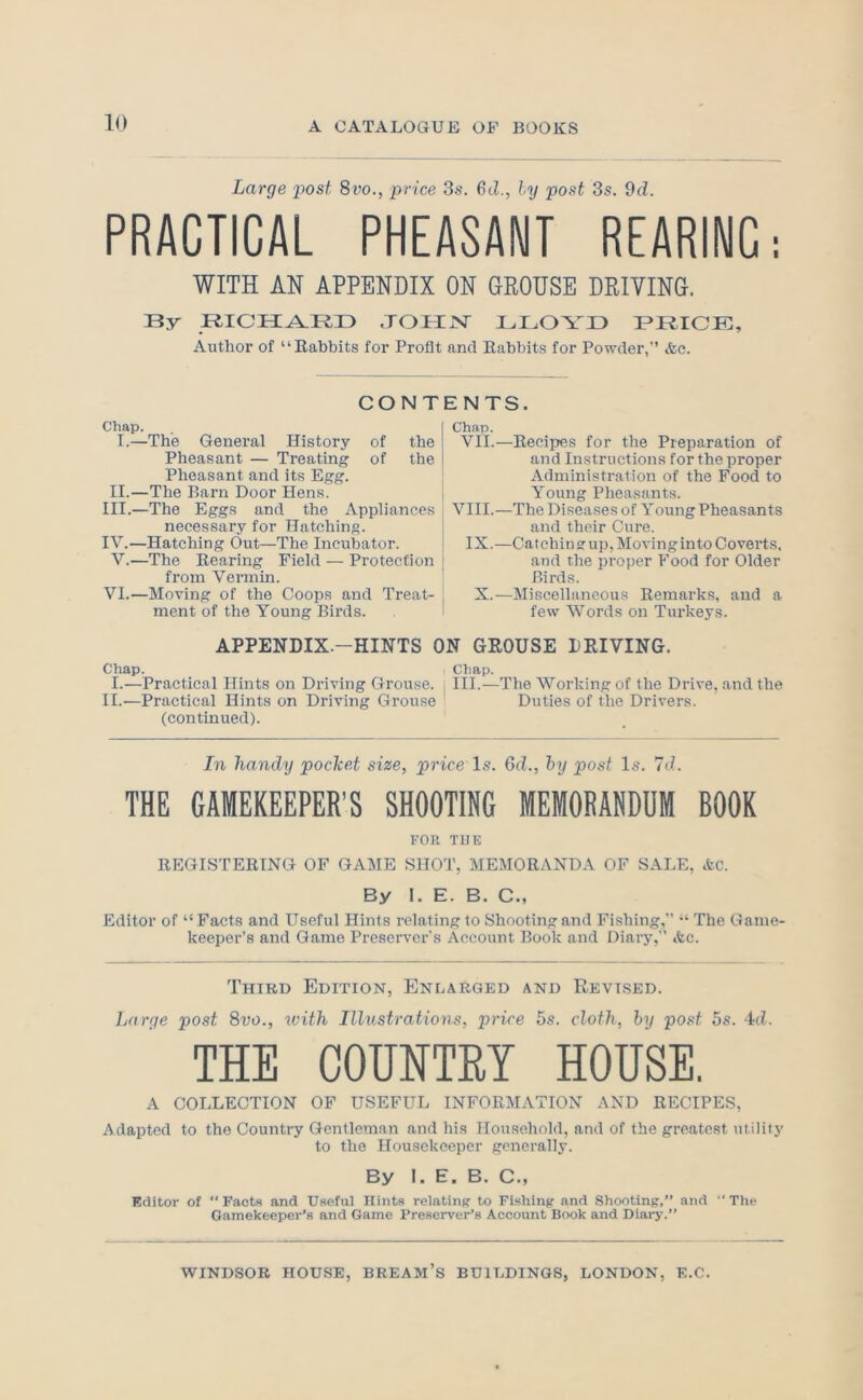 Large post 8vo., price 3s. 6cZ., ly post 3s. 9d. PRACTICAL PHEASANT REARING; WITH AN APPENDIX ON GROUSE DRIVING. By .TOmsr BI^OYX) PRICK, Author of “Babbits for Profit and Rabbits for Powder,” &c. CONT CTiap. I.—The General History of the Pheasant — Treating of the Pheasant and its Egg. II.—The Barn Door Hens. III. —The Eggs and the Appliances necessary for Hatching. IV. —Hatching Out—The Incubator. V.—The Rearing Field — Protection from Vermin. VI.—Moving of the Coops and Treat- ment of the Young Birds. APPENDIX.-HINTS C Chap. I.—Practical Hints on Driving Grouse. II.—Practical Hints on Driving Grouse (continued). ENTS. Chap. VII.—Reeiijes for the Preparation of and Instructions for the proper Administration of the Food to Young Pheasants. VIII.—The Diseases of Young Pheasants and their Cure. IX.—Catchin g up, Moving into Coverts, and the proper Food for Older Birds. X.—Miscellaneous Remarks, and a few Words on Turkeys. GEOUSE DRIVING. Chap. III.—The Working of the Drive, and the Duties of the Drivers. In handy pocket size, price Is. 6d., hy post Is. 7d. THE GAMEKEEPER’S SHOOTING MEMORANDUM BOOK FOR TUB REGISTERING OF GAME SHOT, MEMORANDA OF SALE, Ac. By I. E. B. C., Editor of “ Facts and Useful Hints relating to Shooting and Fishing,” “ The Game- keeper’s and Game Preserver's Account Book and Diary,” Ac. Third Edition, Enlarged and Revised. Large post Svo., with Illustrations, price 5s. cloth, hy post 5s. 4(Z. THE COUNTRY HOUSE. A COLLECTION OF USEFUL INFORMATION AND RECIPES, Adapted to the Country Gentleman and his Household, and of the greatest utility to the Housekeeper generally. By I. E. B. C., Editor of ‘‘Facts and Useful Hints relating to Fishing and .Shooting,” and The Gamekeeper’s and Game Preserver’s Account Book and Diary.”