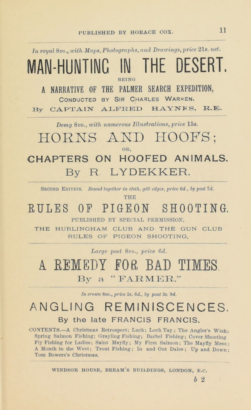 In royal 8vo., with Maps, Photographs, and Drawings, price 21s. net. MAN-HUNTING IN THE DESERT. BEING A NARRATIVE OF THE PALMER SEARCH EXPEDITION, Conducted by Sir Charles Warden. Jiy CA.PT^Ilsr Hj^YISTHS, R.E. Demy 8vo., ivith numerous Illustrations, price 15s. HORNS AND HOOFS; OR, CHAPTERS ON HOOFED ANIMALS. By R LYDEKKER. Second Edition. Bound together in cloth, gilt edges, price Qd., hy post Id. THE RULES OF PIGEON SHOOTING. PUBLISHED BY SPECIAL PERMISSION, THE HURLINGHAIVI CLUB AND THE GUN CLUB RULES OF PIGEON SHOOTING. Large post 8vo., price Gd. A REMEDY FOR BAD TIMES a “FARMER.” In crotcn 8vo., price 3s. Gd., by post 3s. 3d. ANGLING REMINISCENCES. By the late FRANCIS FRANCIS. CONTENTS.—A Christmas Eetrospect; Luck; Loch Tay; The Angler's Wish; Spring Salmon Fishing; Grayling Fishing; Barbel Fishing; Cover Shooting Fly Fishing for Ladles; Saint Mayfly; My First Salmon; The Mayfly Mess; A Month in the West; Trout Fishing; In and Out Dales; Up and Down; Tom Bowers’s Christmas. WINDSOR HOUSE, BREAM’s BUILDINGS, LONDON, E.C. b 2