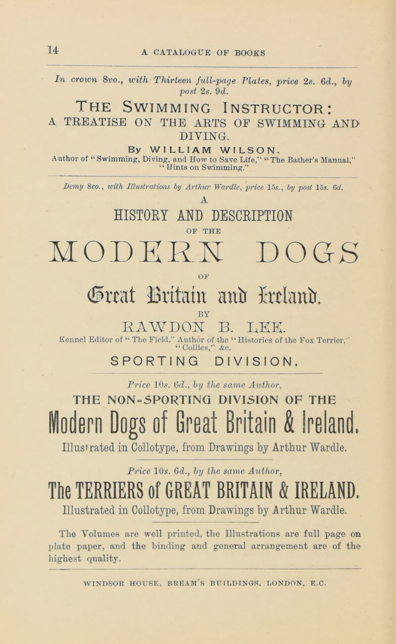 In crown 8vo., with Thirteen full-page Plates, price 2s. 6d., hy post 2s. 9d. The Swimming Instructor: A TREATISE ON THE ARTS OF SWIMMING AND DIYING. By WILLIAM WILSON. Author of “Swimming, Diving, and How to Save Life,” “The Bather’s Manual, Hints on Swimming.” Demy 8ro., xeith Illustrations by Arthur Wardle, price lbs., by post 15s. Gd. A HISTOEY AND DESCEIPTION OF THE MODERN DOGS OF Bi’itain anb Htlanb. BY RAWDON B. LEE. Kennel Editor of “ The Field,” Author of the “Histories of the Fox Terrier,” “Collies,” &c. SPORTING DIVISION. Price 10s. 6d., hy the same Author, THE N0N = 5P0RTINQ DIVISION OF THE iodern Dogs of Great Britain & Ireland. Illustrated in Collotype, from Drawings by Arthur Wardle. Price 10s. Gd., by the same Author, The TERRIERS of GREAT BRITAIN & IRELAND. Illustrated in Collotype, from Drawings by Arthur Wardle. The Volumes are well printed, the Illustrations are full page on plate paper, and the binding and general arrangement are of the highest quality.