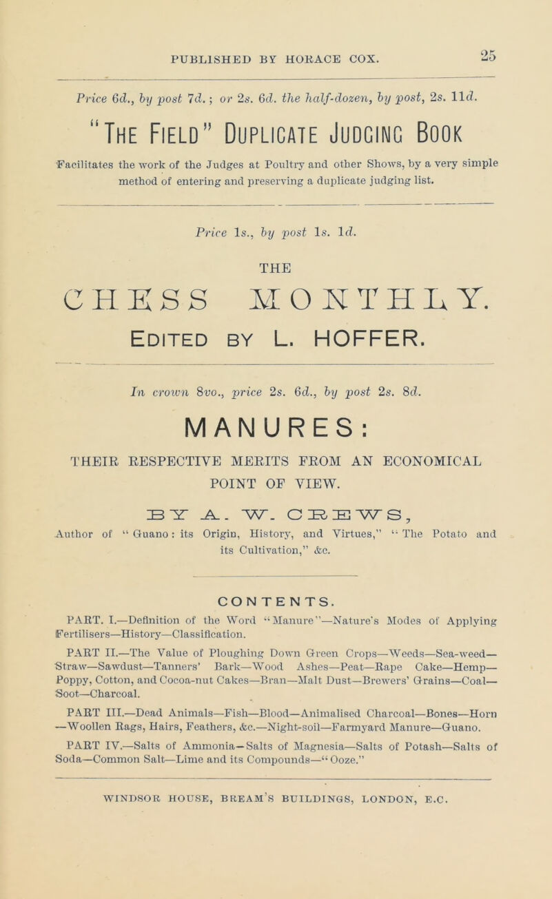 Price 6d,, by post 7ci.; or 2s. 6d. the half-dozen, by post, 2s. llcZ. “The Field” Duplicate Judging Book 'Facilitates the work of the Judges at Poultry and other Shows, by a very simple method of entering and preserving a duplicate judging list. Price Is., by post Is. If?. THE CHKSS MOKTHLY. Edited by L. HOFFER. In croiun Svo., price 2s. 6d., by post 2s. 8c?. MANURES: THEIR RESPECTIVE MERITS FROM AN ECONOMICAL POINT OF VIEW. BY- W. CBBAATS, Author of “ Guano: its Origin, History, and Virtues,” *• The I’otato and its Cultivation,” &c. CONTENTS. PART. I.—Definition of the Word ‘‘Manure”—Nature's Modes of Applying Fertilisers—History—Classification. PART II.—The Value of Ploughing Down Green Crops—Weeds—Sea-weed— Straw—Sawdust—Tanners’ Bark—W^ood Ashes—Peat—Rape Cake—Hemp— I’oppy? Cotton, andCoeoa-nut Cakes—Bran—Malt Dust—Brewers’ Grains—Coal— Soot—Charcoal. PART III.—Dead Animals—Fish—Blood—Animalised Charcoal—Bones—Horn —Woollen Rags, Hairs, Feathers, &c.—Night-soil—Farmyard Manure—Guano. PART IV.—Salts of Ammonia—Salts of Magnesia—Salts of Potash—Salts of Soda—Common Salt—Lime and its Compounds—“ Ooze.”