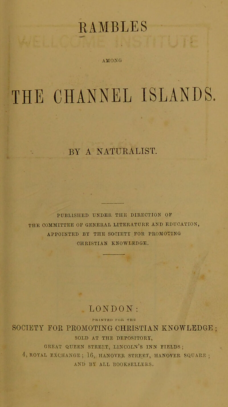 RAMBLES AMONG THE CHANNEL ISLANDS BY A NATURALIST. PDBLISIIKD UNDER TUE DIRECTION OF THE COMMITTEE OP GENERAL LITERATURE AND EDUCATION, APPOINTED BY THE SOCIETY FOR PROMOTING CHRISTIAN KNOWLEDGE. LONDON; PHiNTKi) KOU TIIK SOCIETY FOR PROMOTING CHRISTIAN KNOWLEDGE SOLD AT THE DEPOSITORY, GREAT QUEEN STREET, LINCOLN’S INN FIELDS ; 4, ROYAL EXCHANGE; 16, HANOVER STREET, HANOVER SQUARE; AND BY ALL BOOKSELLERS.